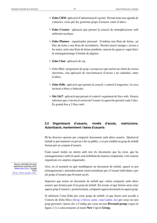 Tractament informàtic de la informació 42 Eines d’Internet per a l’empresa
Veureu exemples de dues
aplicacions gratuïtes Zoho
(www.zoho.com) i Google
Docs
(http://docs.google.com).
• Zoho CRM: aplicació d’administració i gestió. Permet tenir una agenda de
contactes, coses per fer, gestionar grups d’usuaris, entre d’altres.
• Zoho Creator: aplicació que permet la creació de miniaplicacions web
utilitzant mashups.
• Zoho Planner: organitzador personal. Combina una llista de feines, un
bloc de notes i una llista de recordatoris. Permet inserir imatges i arxius a
les notes, tenir una llista de feines pendents, marcar-les quan es vagin fent i
té emmagatzematge il.limitat de pàgines.
• Zoho Chat: aplicació de xat.
• Zoho Mail: programari de grup o groupware que inclou un client de correu
electrònic, una aplicació de sincronització d’arxius i un calendari, entre
d’altres.
• Zoho Polls: aplicació que permet la creació i control d’enquestes i la seva
inclusió a blocs o bitàcoles.
• Site 24x7: aplicació que permet el control i seguiment de llocs web. Genera
informes que s’envien al correu de l’usuari (si aquest ho permet) cada 3 dies.
És gratuït ﬁns a 2 llocs web.
2.2 Organització d’usuaris, nivells d’accés, restriccions.
Autorització, manteniment i baixa d’usuaris
Hi ha diverses opcions per compartir documents amb altres usuaris. Qualsevol
treball es pot mantenir en privat o fer-se públic, o es pot establir un grup de treball
format per un conjunt d’usuaris.
Cada usuari tindrà un entorn amb tots els documents que ha creat, que ha
emmagatzemat o amb els quals està treballant de manera compartida, i tots estaran
organitzats en carpetes etiquetades.
Així, en el moment en què modiﬁquem un document de treball, aquest es pot
emmagatzemar i automàticament estarà actualitzat per a l’usuari individual o per
als grups d’usuaris que hi tenen accés.
Suposem que tenim un document de treball que volem compartir amb altres
usuaris que formen part d’un grup de treball. En resum, el que faríem seria crear
aquest grup d’usuaris i, posteriorment, compartir aquest document en aquest grup.
Si utilitzem l’eina Zoho per crear grups de treball, el que farem serà accedir a
l’entorn de Zoho Docs (http://docs.zoho.com/index.do) per crear un nou
grup personal i farem clic a l’enllaç per crear un nou Personal group (vegeu la
ﬁgura 2.1) o seleccionarem al menú New l’opció Group.
 
