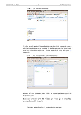 Tractament informàtic de la informació 44 Eines d’Internet per a l’empresa
Figura 2.3. Zoho, ﬁnestra amb el grup IocGad
Si volem editar les característiques d’un grup, canviar el logo, invitar més usuaris,
esborrar algun usuari existent, modiﬁcar els detalls o eliminar el grup farem clic
a uns dels enllaços que apareixen a la dreta del nom del grup. La ﬁgura 2.4
apareixerà:
Figura 2.4. Zoho, ﬁnestra per modiﬁcar les dades del grup IocGad
Un usuari pot crear diversos grups de treball i els usuaris poden estar en diferents
grups a la vegada.
L’accés als documents depèn dels privilegis que l’usuari que ha compartit el
document hagi decidit atorgar-li:
• Espectador (en anglès viewer): per a lectura i descarregar.
 