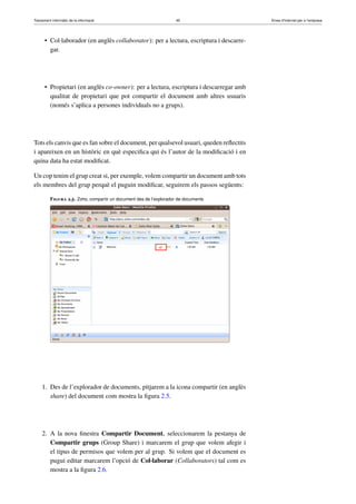 Tractament informàtic de la informació 45 Eines d’Internet per a l’empresa
• Col·laborador (en anglès collaborator): per a lectura, escriptura i descarre-
gar.
• Propietari (en anglès co-owner): per a lectura, escriptura i descarregar amb
qualitat de propietari que pot compartir el document amb altres usuaris
(només s’aplica a persones individuals no a grups).
Tots els canvis que es fan sobre el document, per qualsevol usuari, queden reﬂectits
i apareixen en un històric en què especiﬁca qui és l’autor de la modiﬁcació i en
quina data ha estat modiﬁcat.
Un cop tenim el grup creat si, per exemple, volem compartir un document amb tots
els membres del grup perquè el puguin modiﬁcar, seguirem els passos següents:
Figura 2.5. Zoho, compartir un document des de l’explorador de documents
1. Des de l’explorador de documents, pitjarem a la icona compartir (en anglès
share) del document com mostra la ﬁgura 2.5.
2. A la nova ﬁnestra Compartir Document, seleccionarem la pestanya de
Compartir grups (Group Share) i marcarem el grup que volem afegir i
el tipus de permisos que volem per al grup. Si volem que el document es
pugui editar marcarem l’opció de Col·laborar (Collaborators) tal com es
mostra a la ﬁgura 2.6.
 