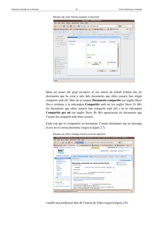 Tractament informàtic de la informació 46 Eines d’Internet per a l’empresa
Figura 2.6. Zoho, ﬁnestra compartir un document
Quan un usuari del grup accedeixi al seu entorn de treball trobarà tots els
documents que ha creat a més dels documents que altres usuaris han volgut
compartir amb ell. Dins de la carpeta Documents compartits (en anglès Share
Docs) trobaran a la subcarpeta Compartits amb mi (en anglès Share To Me)
els documents que altres usuaris han compartit amb ells i en la subcarpeta
Compartits per mi (en anglès Share By Me) apareixeran els documents que
l’usuari ha compartit amb altres usuaris.
Cada cop que es comparteix un document, l’usuari destinatari rep un missatge
d’avís en el correu electrònic (vegeu la ﬁgura 2.7).
Figura 2.7. Zoho, missatge d’avís en el correu electrònic
i també una notiﬁcació dins de l’entorn de Zoho (vegeu la ﬁgura 2.8).
 