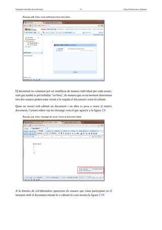 Tractament informàtic de la informació 47 Eines d’Internet per a l’empresa
Figura 2.8. Zoho, nova notiﬁcació d’avís dins Zoho
El document no solament pot ser modiﬁcat de manera individual per cada usuari,
sinó que també es pot treballar “en línia”, de manera que en un moment determinat
tots dos usuaris poden estar veient a la vegada el document i estar-lo editant.
Quan un usuari està editant un document i un altre es posa a veure el mateix
document, l’usuari editor rep un missatge com el que apareix a la ﬁgura 2.9.
Figura 2.9. Zoho, missatge de usuari mirant el document editat
A la ﬁnestra de col·laboradors apareixen els usuaris que estan participant en el
moment amb el document mirant-lo o editant-lo com mostra la ﬁgura 2.10.
 