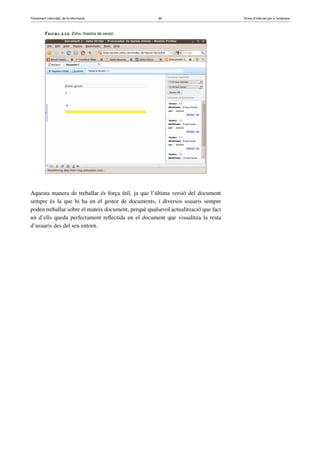 Tractament informàtic de la informació 49 Eines d’Internet per a l’empresa
Figura 2.12. Zoho, ﬁnestra de versió
Aquesta manera de treballar és força útil, ja que l’última versió del document
sempre és la que hi ha en el gestor de documents, i diversos usuaris sempre
poden treballar sobre el mateix document, perquè qualsevol actualització que faci
un d’ells queda perfectament reﬂectida en el document que visualitza la resta
d’usuaris des del seu entorn.
 