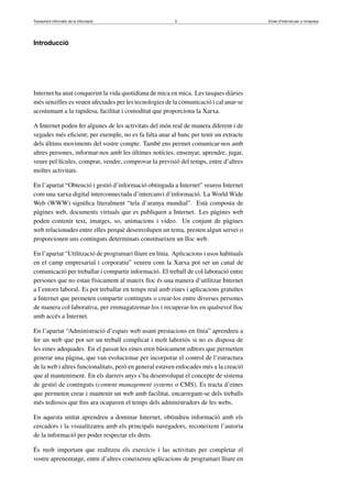 Tractament informàtic de la informació 5 Eines d’Internet per a l’empresa
Introducció
Internet ha anat conquerint la vida quotidiana de mica en mica. Les tasques diàries
més senzilles es veuen afectades per les tecnologies de la comunicació i cal anar-se
acostumant a la rapidesa, facilitat i comoditat que proporciona la Xarxa.
A Internet podeu fer algunes de les activitats del món real de manera diferent i de
vegades més eﬁcient; per exemple, no es fa falta anar al banc per tenir un extracte
dels últims moviments del vostre compte. També ens permet comunicar-nos amb
altres persones, informar-nos amb les últimes notícies, ensenyar, aprendre, jugar,
veure pel·lícules, comprar, vendre, comprovar la previsió del temps, entre d’altres
moltes activitats.
En l’apartat “Obtenció i gestió d’informació obtinguda a Internet” veureu Internet
com una xarxa digital interconnectada d’intercanvi d’informació. La World Wide
Web (WWW) signiﬁca literalment “tela d’aranya mundial”. Està composta de
pàgines web, documents virtuals que es publiquen a Internet. Les pàgines web
poden contenir text, imatges, so, animacions i vídeo. Un conjunt de pàgines
web relacionades entre elles perquè desenvolupen un tema, presten algun servei o
proporcionen uns continguts determinats constitueixen un lloc web.
En l’apartat “Utilització de programari lliure en línia. Aplicacions i usos habituals
en el camp empresarial i corporatiu” veureu com la Xarxa pot ser un canal de
comunicació per treballar i compartir informació. El treball de col·laboració entre
persones que no estan físicament al mateix lloc és una manera d’utilitzar Internet
a l’entorn laboral. Es pot treballar en temps real amb eines i aplicacions gratuïtes
a Internet que permeten compartir continguts o crear-los entre diverses persones
de manera col·laborativa, per emmagatzemar-los i recuperar-los en qualsevol lloc
amb accés a Internet.
En l’apartat “Administració d’espais web usant prestacions en línia” aprendreu a
fer un web que pot ser un treball complicat i molt laboriós si no es disposa de
les eines adequades. En el passat les eines eren bàsicament editors que permetien
generar una pàgina, que van evolucionar per incorporar el control de l’estructura
de la web i altres funcionalitats, però en general estaven enfocades més a la creació
que al manteniment. En els darrers anys s’ha desenvolupat el concepte de sistema
de gestió de continguts (content management systems o CMS). Es tracta d’eines
que permeten crear i mantenir un web amb facilitat, encarregant-se dels treballs
més tediosos que ﬁns ara ocupaven el temps dels administradors de les webs.
En aquesta unitat aprendreu a dominar Internet, obtindreu informació amb els
cercadors i la visualitzareu amb els principals navegadors, reconeixent l’autoria
de la informació per poder respectar els drets.
És molt important que realitzeu els exercicis i las activitats per completar el
vostre aprenentatge, entre d’altres coneixereu aplicacions de programari lliure en
 