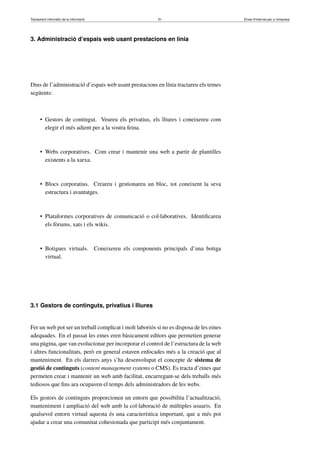 Tractament informàtic de la informació 51 Eines d’Internet per a l’empresa
3. Administració d’espais web usant prestacions en línia
Dins de l’administració d’espais web usant prestacions en línia tractareu els temes
següents:
• Gestors de contingut. Veureu els privatius, els lliures i coneixereu com
elegir el més adient per a la vostra feina.
• Webs corporatives. Com crear i mantenir una web a partir de plantilles
existents a la xarxa.
• Blocs corporatius. Creareu i gestionareu un bloc, tot coneixent la seva
estructura i avantatges.
• Plataformes corporatives de comunicació o col·laboratives. Identiﬁcareu
els fòrums, xats i els wikis.
• Botigues virtuals. Coneixereu els components principals d’una botiga
virtual.
3.1 Gestors de continguts, privatius i lliures
Fer un web pot ser un treball complicat i molt laboriós si no es disposa de les eines
adequades. En el passat les eines eren bàsicament editors que permetien generar
una pàgina, que van evolucionar per incorporar el control de l’estructura de la web
i altres funcionalitats, però en general estaven enfocades més a la creació que al
manteniment. En els darrers anys s’ha desenvolupat el concepte de sistema de
gestió de continguts (content management systems o CMS). Es tracta d’eines que
permeten crear i mantenir un web amb facilitat, encarregant-se dels treballs més
tediosos que ﬁns ara ocupaven el temps dels administradors de les webs.
Els gestors de continguts proporcionen un entorn que possibilita l’actualització,
manteniment i ampliació del web amb la col·laboració de múltiples usuaris. En
qualsevol entorn virtual aquesta és una característica important, que a més pot
ajudar a crear una comunitat cohesionada que participi més conjuntament.
 
