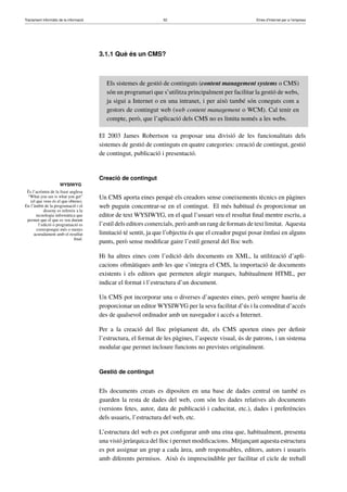 Tractament informàtic de la informació 52 Eines d’Internet per a l’empresa
WYSIWYG
És l’acrònim de la frase anglesa
“What you see is what you get”
(el que veus és el que obtens).
En l’àmbit de la programació i el
disseny es refereix a la
tecnologia informàtica que
permet que el que es veu durant
l’edició o programació es
correspongui més o menys
acuradament amb el resultat
ﬁnal.
3.1.1 Què és un CMS?
Els sistemes de gestió de continguts (content management systems o CMS)
són un programari que s’utilitza principalment per facilitar la gestió de webs,
ja sigui a Internet o en una intranet, i per això també són coneguts com a
gestors de contingut web (web content management o WCM). Cal tenir en
compte, però, que l’aplicació dels CMS no es limita només a les webs.
El 2003 James Robertson va proposar una divisió de les funcionalitats dels
sistemes de gestió de continguts en quatre categories: creació de contingut, gestió
de contingut, publicació i presentació.
Creació de contingut
Un CMS aporta eines perquè els creadors sense coneixements tècnics en pàgines
web puguin concentrar-se en el contingut. El més habitual és proporcionar un
editor de text WYSIWYG, en el qual l’usuari veu el resultat ﬁnal mentre escriu, a
l’estil dels editors comercials, però amb un rang de formats de text limitat. Aquesta
limitació té sentit, ja que l’objectiu és que el creador pugui posar èmfasi en alguns
punts, però sense modiﬁcar gaire l’estil general del lloc web.
Hi ha altres eines com l’edició dels documents en XML, la utilització d’apli-
cacions oﬁmàtiques amb les que s’integra el CMS, la importació de documents
existents i els editors que permeten afegir marques, habitualment HTML, per
indicar el format i l’estructura d’un document.
Un CMS pot incorporar una o diverses d’aquestes eines, però sempre hauria de
proporcionar un editor WYSIWYG per la seva facilitat d’ús i la comoditat d’accés
des de qualsevol ordinador amb un navegador i accés a Internet.
Per a la creació del lloc pròpiament dit, els CMS aporten eines per deﬁnir
l’estructura, el format de les pàgines, l’aspecte visual, ús de patrons, i un sistema
modular que permet incloure funcions no previstes originalment.
Gestió de contingut
Els documents creats es dipositen en una base de dades central on també es
guarden la resta de dades del web, com són les dades relatives als documents
(versions fetes, autor, data de publicació i caducitat, etc.), dades i preferències
dels usuaris, l’estructura del web, etc.
L’estructura del web es pot conﬁgurar amb una eina que, habitualment, presenta
una visió jeràrquica del lloc i permet modiﬁcacions. Mitjançant aquesta estructura
es pot assignar un grup a cada àrea, amb responsables, editors, autors i usuaris
amb diferents permisos. Això és imprescindible per facilitar el cicle de treball
 