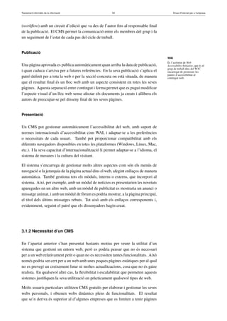 Tractament informàtic de la informació 53 Eines d’Internet per a l’empresa
(workﬂow) amb un circuit d’edició que va des de l’autor ﬁns al responsable ﬁnal
de la publicació. El CMS permet la comunicació entre els membres del grup i fa
un seguiment de l’estat de cada pas del cicle de treball.
Publicació
Una pàgina aprovada es publica automàticament quan arriba la data de publicació,
i quan caduca s’arxiva per a futures referències. En la seva publicació s’aplica el
patró deﬁnit per a tota la web o per la secció concreta on està situada, de manera
que el resultat ﬁnal és un lloc web amb un aspecte consistent en totes les seves
pàgines. Aquesta separació entre contingut i forma permet que es pugui modiﬁcar
l’aspecte visual d’un lloc web sense afectar els documents ja creats i allibera els
autors de preocupar-se pel disseny ﬁnal de les seves pàgines.
Presentació
Un CMS pot gestionar automàticament l’accessibilitat del web, amb suport de
normes internacionals d’accessibilitat com WAI, i adaptar-se a les preferències
o necessitats de cada usuari. També pot proporcionar compatibilitat amb els
diferents navegadors disponibles en totes les plataformes (Windows, Linux, Mac,
etc.). I la seva capacitat d’internacionalització li permet adaptar-se a l’idioma, el
sistema de mesures i la cultura del visitant.
El sistema s’encarrega de gestionar molts altres aspectes com són els menús de
navegació o la jerarquia de la pàgina actual dins el web, afegint enllaços de manera
automàtica. També gestiona tots els mòduls, interns o externs, que incorpori al
sistema. Així, per exemple, amb un mòdul de notícies es presentarien les novetats
aparegudes en un altre web, amb un mòdul de publicitat es mostraria un anunci o
missatge animat, i amb un mòdul de fòrum es podria mostrar, a la pàgina principal,
el títol dels últims missatges rebuts. Tot això amb els enllaços corresponents i,
evidentment, seguint el patró que els dissenyadors hagin creat.
3.1.2 Necessitat d’un CMS
En l’apartat anterior s’han presentat bastants motius per veure la utilitat d’un
sistema que gestioni un entorn web, però es podria pensar que no és necessari
per a un web relativament petit o quan no es necessiten tantes funcionalitats. Això
només podria ser cert per a un web amb unes poques pàgines estàtiques per al qual
no es prevegi un creixement futur ni moltes actualitzacions, cosa que no és gaire
realista. En qualsevol altre cas, la ﬂexibilitat i escalabilitat que permeten aquests
sistemes justiﬁquen la seva utilització en pràcticament qualsevol tipus de web.
Molts usuaris particulars utilitzen CMS gratuïts per elaborar i gestionar les seves
webs personals, i obtenen webs dinàmics plens de funcionalitats. El resultat
que se’n deriva és superior al d’algunes empreses que es limiten a tenir pàgines
WAI
És l’acrònim de Web
Accessibility Initiative, que és el
grup de treball dins del W3C
encarregat de promoure les
pautes d’accessibilitat al
contingut web.
 