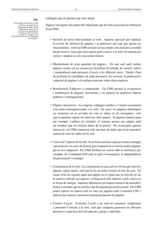 Tractament informàtic de la informació 54 Eines d’Internet per a l’empresa
CSS
(Cascading style sheets o fulls
d’estil en cascada) és un
llenguatge de fulls d’estil
utilitzat per descriure la
semàntica de presentació
(l’aspecte i format) d’un
document escrit en un llenguatge
de marques.
estàtiques que no aporten cap valor afegit.
Aquests són alguns dels punts més importants que fan útil i necessària la utilització
d’un CMS:
• Inclusió de noves funcionalitats al web. Aquesta operació pot implicar
la revisió de multitud de pàgines i la generació del codi que aporta les
funcionalitats. Amb un CMS això pot ser tan simple com incloure un mòdul
fet per tercers, sense que això suposi gaires canvis a la web. El sistema pot
créixer i adaptar-se a les necessitats futures.
• Manteniment de gran quantitat de pàgines. En una web amb moltes
pàgines només cal un sistema per distribuir els treballs de creació, edició
i manteniment amb permisos d’accés a les diferents àrees. També s’han
de gestionar les metadades de cada document, les versions, la publicació i
caducitat de pàgines i els enllaços trencats, entre altres aspectes.
• Reutilització d’objectes o components. Un CMS permet la recuperació
i reutilització de pàgines, documents, i en general de qualsevol objecte
publicat o emmagatzemat.
• Pàgines interactives. Les pàgines estàtiques arriben a l’usuari exactament
com estan emmagatzemades a la web. En canvi, les pàgines dinàmiques
no existeixen en el servidor tal com es reben en els navegadors, sinó
que es generen segons les peticions dels usuaris. D’aquesta manera quan
per exemple s’utilitza un cercador, el sistema genera una pàgina amb
els resultats que no existien abans de la petició. Per aconseguir aquesta
interacció, els CMS connecten amb una base de dades que fa de repositori
central de totes les dades de la web.
• Canvis de l’aspecte de la web. Si no hi ha una bona separació entre contingut
i presentació, un canvi de disseny pot comportar la revisió de moltes pàgines
per la seva adaptació. Els CMS faciliten els canvis amb la utilització, per
exemple, de l’estàndard CSS amb el qual s’aconsegueix la independència
de presentació i contingut.
• Consistència de la web. La consistència en una web no vol dir que totes les
pàgines siguin iguals, sinó que hi ha un ordre (visual) en lloc de caos. Un
usuari nota de seguida quan una pàgina no és igual que la resta de les de
la mateixa web pel seu aspecte, la disposició dels objectes o pels canvis en
la forma de navegar. Aquestes diferències provoquen sensació de desordre i
donen a entendre que la web ha estat dissenyada per professionals. Els CMS
poden aplicar un mateix estil en totes les pàgines amb l’esmentat CSS, i
aplicar una mateixa estructura mitjançant patrons de pàgines.
• Control d’accés. Controlar l’accés a un web no consisteix simplement
a permetre l’entrada a la web, sinó que comporta gestionar els diferents
permisos a cada àrea del web aplicats a grups o individus.
 