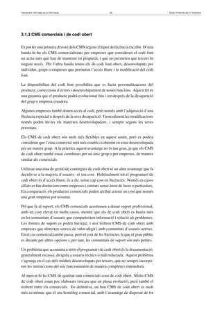 Tractament informàtic de la informació 55 Eines d’Internet per a l’empresa
3.1.3 CMS comercials i de codi obert
Es pot fer una primera divisió dels CMS segons el tipus de llicència escollit. D’una
banda hi ha els CMS comercialitzats per empreses que consideren el codi font
un actiu més que han de mantenir en propietat, i que no permeten que tercers hi
tinguin accés. Per l’altra banda tenim els de codi font obert, desenvolupats per
individus, grups o empreses que permeten l’accés lliure i la modiﬁcació del codi
font.
La disponibilitat del codi font possibilita que es facin personalitzacions del
producte, correccions d’errors i desenvolupament de noves funcions. Aquest fet és
una garantia que el producte podrà evolucionar ﬁns i tot després de la desaparició
del grup o empresa creadora.
Algunes empreses també donen accés al codi, però només amb l’adquisició d’una
llicència especial o després de la seva desaparició. Generalment les modiﬁcacions
només poden fer-les els mateixos desenvolupadors, i sempre segons les seves
prioritats.
Els CMS de codi obert són molt més ﬂexibles en aquest sentit, però es podria
considerar que l’eina comercial serà més estable i coherent en estar desenvolupada
per un mateix grup. A la pràctica aquest avantatge no és tan gran, ja que els CMS
de codi obert també estan coordinats per un únic grup o per empreses, de manera
similar als comercials.
Utilitzar una eina de gestió de continguts de codi obert té un altre avantatge que fa
decidir-se a la majoria d’usuaris: el seu cost. Habitualment tot el programari de
codi obert és d’accés lliure, és a dir, sense cap cost en llicències. Només en casos
aïllats es fan distincions entre empreses i entitats sense ànim de lucre o particulars.
En comparació, els productes comercials poden arribar a tenir un cost que només
una gran empresa pot assumir.
Pel que fa al suport, els CMS comercials acostumen a donar suport professional,
amb un cost elevat en molts casos, mentre que els de codi obert es basen més
en les comunitats d’usuaris que comparteixen informació i solució als problemes.
Les formes de suport es poden barrejar, i així trobem CMS de codi obert amb
empreses que ofereixen serveis de valor afegit i amb comunitats d’usuaris actives.
En el cas comercial també passa, però el cost de les llicències fa que el gran públic
es decanti per altres opcions i, per tant, les comunitats de suport són més petites.
Un problema que acostuma a tenir el programari de codi obert és la documentació,
generalment escassa, dirigida a usuaris tècnics o mal redactada. Aquest problema
s’agreuja en el cas dels mòduls desenvolupats per tercers, que no sempre incorpo-
ren les instruccions del seu funcionament de manera completa i entenedora.
Al mercat hi ha CMS de qualitat tant comercials com de codi obert. Molts CMS
de codi obert estan poc elaborats (encara que en plena evolució), però també el
trobem entre els comercials. En deﬁnitiva, un bon CMS de codi obert és molt
més econòmic que el seu homòleg comercial, amb l’avantatge de disposar de tot
 