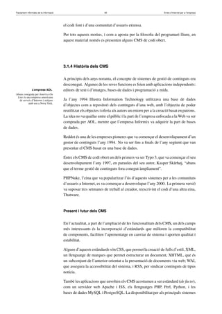 Tractament informàtic de la informació 56 Eines d’Internet per a l’empresa
L’empresa AOL
Abans coneguda per Amèrica On
Line és una empresa americana
de serveis d’Internet i mitjans
amb seu a Nova York.
el codi font i d’una comunitat d’usuaris extensa.
Per tots aquests motius, i com a aposta per la ﬁlosoﬁa del programari lliure, en
aquest material només es presenten alguns CMS de codi obert.
3.1.4 Història dels CMS
A principis dels anys noranta, el concepte de sistemes de gestió de continguts era
desconegut. Algunes de les seves funcions es feien amb aplicacions independents:
editors de text i d’imatges, bases de dades i programació a mida.
Ja l’any 1994 Illustra Information Technology utilitzava una base de dades
d’objectes com a repositori dels continguts d’una web, amb l’objectiu de poder
reutilitzar els objectes i oferia als autors un entorn per a la creació basat en patrons.
La idea no va quallar entre el públic i la part de l’empresa enfocada a la Web va ser
comprada per AOL, mentre que l’empresa Informix va adquirir la part de bases
de dades.
Reddot és una de les empreses pioneres que va començar el desenvolupament d’un
gestor de continguts l’any 1994. No va ser ﬁns a ﬁnals de l’any següent que van
presentar el CMS basat en una base de dades.
Entre els CMS de codi obert un dels primers va ser Typo 3, que va començar el seu
desenvolupament l’any 1997, en paraules del seu autor, Kasper Skårhøj, “abans
que el terme gestió de continguts fora conegut àmpliament”.
PHPNuke, l’eina que va popularitzar l’ús d’aquests sistemes per a les comunitats
d’usuaris a Internet, es va començar a desenvolupar l’any 2000. La primera versió
va suposar tres setmanes de treball al creador, reescrivint el codi d’una altra eina,
Thatware.
Present i futur dels CMS
En l’actualitat, a part de l’ampliació de les funcionalitats dels CMS, un dels camps
més interessants és la incorporació d’estàndards que milloren la compatibilitat
de components, faciliten l’aprenentatge en canviar de sistema i aporten qualitat i
estabilitat.
Alguns d’aquests estàndards són CSS, que permet la creació de fulls d’estil, XML,
un llenguatge de marques que permet estructurar un document, XHTML, que és
un subconjunt de l’anterior orientat a la presentació de documents via web; WAI,
que assegura la accessibilitat del sistema, i RSS, per sindicar continguts de tipus
notícia.
També les aplicacions que envolten els CMS acostumen a ser estàndard (de facto),
com un servidor web Apache i ISS, els llenguatges PHP, Perl, Python, i les
bases de dades MySQL i PostgreSQL. La disponibilitat per als principals sistemes
 