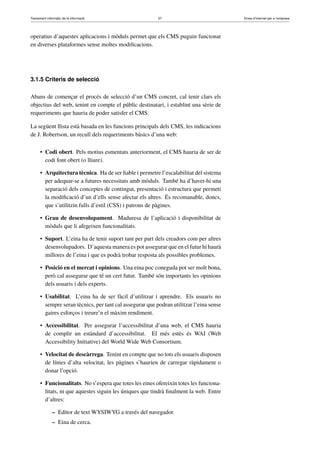 Tractament informàtic de la informació 57 Eines d’Internet per a l’empresa
operatius d’aquestes aplicacions i mòduls permet que els CMS puguin funcionar
en diverses plataformes sense moltes modiﬁcacions.
3.1.5 Criteris de selecció
Abans de començar el procés de selecció d’un CMS concret, cal tenir clars els
objectius del web, tenint en compte el públic destinatari, i establint una sèrie de
requeriments que hauria de poder satisfer el CMS.
La següent llista està basada en les funcions principals dels CMS, les indicacions
de J. Robertson, un recull dels requeriments bàsics d’una web:
• Codi obert. Pels motius esmentats anteriorment, el CMS hauria de ser de
codi font obert (o lliure).
• Arquitectura tècnica. Ha de ser ﬁable i permetre l’escalabilitat del sistema
per adequar-se a futures necessitats amb mòduls. També ha d’haver-hi una
separació dels conceptes de contingut, presentació i estructura que permeti
la modiﬁcació d’un d’ells sense afectar els altres. És recomanable, doncs,
que s’utilitzin fulls d’estil (CSS) i patrons de pàgines.
• Grau de desenvolupament. Maduresa de l’aplicació i disponibilitat de
mòduls que li afegeixen funcionalitats.
• Suport. L’eina ha de tenir suport tant per part dels creadors com per altres
desenvolupadors. D’aquesta manera es pot assegurar que en el futur hi haurà
millores de l’eina i que es podrà trobar resposta als possibles problemes.
• Posició en el mercat i opinions. Una eina poc coneguda pot ser molt bona,
però cal assegurar que té un cert futur. També són importants les opinions
dels usuaris i dels experts.
• Usabilitat. L’eina ha de ser fàcil d’utilitzar i aprendre. Els usuaris no
sempre seran tècnics, per tant cal assegurar que podran utilitzar l’eina sense
gaires esforços i treure’n el màxim rendiment.
• Accessibilitat. Per assegurar l’accessibilitat d’una web, el CMS hauria
de complir un estàndard d’accessibilitat. El més estès és WAI (Web
Accessibility Initiative) del World Wide Web Consortium.
• Velocitat de descàrrega. Tenint en compte que no tots els usuaris disposen
de línies d’alta velocitat, les pàgines s’haurien de carregar ràpidament o
donar l’opció.
• Funcionalitats. No s’espera que totes les eines ofereixin totes les funciona-
litats, ni que aquestes siguin les úniques que tindrà ﬁnalment la web. Entre
d’altres:
– Editor de text WYSIWYG a través del navegador.
– Eina de cerca.
 