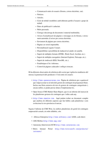 Tractament informàtic de la informació 58 Eines d’Internet per a l’empresa
– Comunicació entre els usuaris (fòrums, correu electrònic, xat).
– Notícies.
– Articles.
– Cicle de treball (workﬂow) amb diferents perﬁls d’usuaris i grups de
treball.
– Dates de publicació i caducitat.
– Webs personals.
– Càrrega i descàrrega de documents i material multimèdia.
– Avisos d’actualització de pàgines o missatges en els fòrums, i envia-
ment automàtic d’avisos per correu electrònic.
– Enviament de pàgines per correu electrònic.
– Pàgines en versió imprimible.
– Personalització segons l’usuari.
– Disponibilitat o possibilitat de traducció al català i al castellà.
– Suport de múltiples formats (HTML, Word, Excel, Acrobat, etc.).
– Suport de múltiples navegadors (Internet Explorer, Netscape, etc.).
– Suport de sindicació (RSS, NewsML, etc.).
– Estadístiques d’ús i informes.
– Control de pàgines caducades i enllaços trencats.
Hi ha diferents observadors de referència dels sector que vigilen les tendències del
mercat, la penetració dels productes i l’èxit entre els usuaris:
• http://www.opensourcecms.com. Pàgina de referència per a qualsevol
que vulgui acostar-se al món dels gestors de continguts de programari lliure.
Inclou una llista extensiva de tots els gestors de continguts categoritzats i,
encara millor, es poden provar abans d’implementar-los.
• Open Source CMS Market Share Report, que és un informe del mercat de
les plataformes gestores de continguts que s’edita cada any.
• http://www.cmswire.com. Aquí podem trobar un document complet
que analitza els diferents aspectes que fan ﬁables cada plataforma i com
evoluciona la seva presència al mercat.
Segons l’informe de CMS Wire, les millors plataformes de gestió de continguts
empresarials actuals, en ordre alfabètic, són:
• Alfresco Enterprise http://www.alfresco.com/ (J2EE, codi obert)
• ASG Mobius http://www.asg.com/
• Autonomy (Interwoven) ECM http://www.interwoven.com
• Bitrix Intranet Portal http://www.bitrixsoft.com/products/
intranet/
 