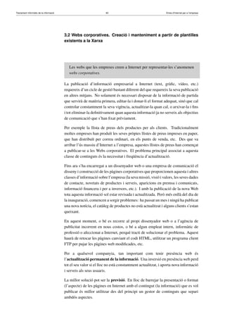 Tractament informàtic de la informació 60 Eines d’Internet per a l’empresa
3.2 Webs corporatives. Creació i manteniment a partir de plantilles
existents a la Xarxa
Les webs que les empreses creen a Internet per representar-les s’anomenen
webs corporatives.
La publicació d’informació empresarial a Internet (text, gràﬁc, vídeo, etc.)
requereix d’un cicle de gestió bastant diferent del que requereix la seva publicació
en altres mitjans. No solament és necessari disposar de la informació de partida
que servirà de matèria primera, editar-la i donar-li el format adequat, sinó que cal
controlar constantment la seva vigència, actualitzar-la quan cal, o arxivar-la i ﬁns
i tot eliminar-la deﬁnitivament quan aquesta informació ja no serveix als objectius
de comunicació que s’han ﬁxat prèviament.
Per exemple la llista de preus dels productes per als clients. Tradicionalment
moltes empreses han produït les seves pròpies llistes de preus impreses en paper,
que han distribuït per correu ordinari, en els punts de venda, etc. Des que va
arribar l’ús massiu d’Internet a l’empresa, aquestes llistes de preus han començat
a publicar-se a les Webs corporatives. El problema principal associat a aquesta
classe de continguts és la necessitat i freqüència d’actualització.
Fins ara s’ha encarregat a un dissenyador web o una empresa de comunicació el
disseny i construcció de les pàgines corporatives que proporcionen aquesta i altres
classes d’informació sobre l’empresa (la seva missió, visió i valors, les seves dades
de contacte, novetats de productes i serveis, aparicions en premsa i comunicats,
informació ﬁnancera i per a inversors, etc.). I amb la publicació de la nova Web
tota aquesta informació sol estar revisada i actualitzada. Però més enllà del dia de
la inauguració, comencen a sorgir problemes: ha passat un mes i ningú ha publicat
una nova notícia, el catàleg de productes no està actualitzat i alguns clients s’estan
queixant.
En aquest moment, o bé es recorre al propi dissenyador web o a l’agència de
publicitat incorrent en nous costos, o bé a algun empleat intern, informàtic de
professió o afeccionat a Internet, perquè tracti de solucionar el problema. Aquest
haurà de retocar les pàgines canviant el codi HTML, utilitzar un programa client
FTP per pujar les pàgines web modiﬁcades, etc.
Per a qualsevol companyia, tan important com tenir presència web és
l’actualització permanent de la informació. Una inversió en presència web perd
tot el seu valor si el lloc no està constantment actualitzat, i aporta nova informació
i serveis als seus usuaris.
La millor solució pot ser la previsió. En lloc de barrejar la presentació o format
(l’aspecte) de les pàgines en Internet amb el contingut (la informació) que es vol
publicar és millor utilitzar des del principi un gestor de continguts que separi
ambdós aspectes.
 