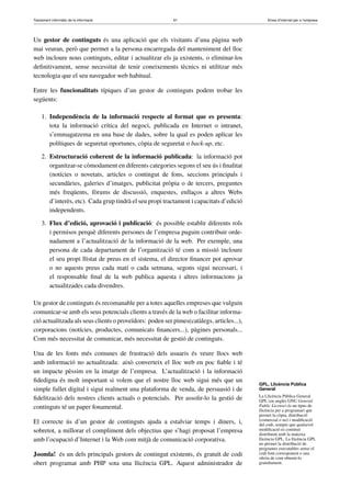 Tractament informàtic de la informació 61 Eines d’Internet per a l’empresa
Un gestor de continguts és una aplicació que els visitants d’una pàgina web
mai veuran, però que permet a la persona encarregada del manteniment del lloc
web incloure nous continguts, editar i actualitzar els ja existents, o eliminar-los
deﬁnitivament, sense necessitat de tenir coneixements tècnics ni utilitzar més
tecnologia que el seu navegador web habitual.
Entre les funcionalitats típiques d’un gestor de continguts podem trobar les
següents:
1. Independència de la informació respecte al format que es presenta:
tota la informació crítica del negoci, publicada en Internet o intranet,
s’emmagatzema en una base de dades, sobre la qual es poden aplicar les
polítiques de seguretat oportunes, còpia de seguretat o back-up, etc.
2. Estructuració coherent de la informació publicada: la informació pot
organitzar-se còmodament en diferents categories segons el seu ús i ﬁnalitat
(notícies o novetats, articles o contingut de fons, seccions principals i
secundàries, galeries d’imatges, publicitat pròpia o de tercers, preguntes
més freqüents, fòrums de discussió, enquestes, enllaços a altres Webs
d’interès, etc). Cada grup tindrà el seu propi tractament i capacitats d’edició
independents.
3. Flux d’edició, aprovació i publicació: és possible establir diferents rols
i permisos perquè diferents persones de l’empresa puguin contribuir orde-
nadament a l’actualització de la informació de la web. Per exemple, una
persona de cada departament de l’organització té com a missió incloure
el seu propi llistat de preus en el sistema, el director ﬁnancer pot aprovar
o no aquests preus cada matí o cada setmana, segons sigui necessari, i
el responsable ﬁnal de la web publica aquesta i altres informacions ja
actualitzades cada divendres.
Un gestor de continguts és recomanable per a totes aquelles empreses que vulguin
comunicar-se amb els seus potencials clients a través de la web o facilitar informa-
ció actualitzada als seus clients o proveïdors: poden ser pimes(catàlegs, articles...),
corporacions (notícies, productes, comunicats ﬁnancers...), pàgines personals...
Com més necessitat de comunicar, més necessitat de gestió de continguts.
Una de les fonts més comunes de frustració dels usuaris és veure llocs web
amb informació no actualitzada: això converteix el lloc web en poc ﬁable i té
un impacte pèssim en la imatge de l’empresa. L’actualització i la informació
ﬁdedigna és molt important si volem que el nostre lloc web sigui més que un
simple fullet digital i sigui realment una plataforma de venda, de persuasió i de
ﬁdelització dels nostres clients actuals o potencials. Per assolir-lo la gestió de
continguts té un paper fonamental.
El correcte ús d’un gestor de continguts ajuda a estalviar temps i diners, i,
sobretot, a millorar el compliment dels objectius que s’hagi proposat l’empresa
amb l’ocupació d’Internet i la Web com mitjà de comunicació corporativa.
Joomla! és un dels principals gestors de contingut existents, és gratuït de codi
obert programat amb PHP sota una llicència GPL. Aquest administrador de
GPL, Llicència Pública
General
La Llicència Pública General
GPL (en anglès GNU General
Public License) és un tipus de
llicència per a programari que
permet la còpia, distribució
(comercial o no) i modiﬁcació
del codi, sempre que qualsevol
modiﬁcació es continuï
distribuint amb la mateixa
llicència GPL. La llicència GPL
no permet la distribució de
programes executables sense el
codi font corresponent o una
oferta de com obtenir-lo
gratuïtament.
 