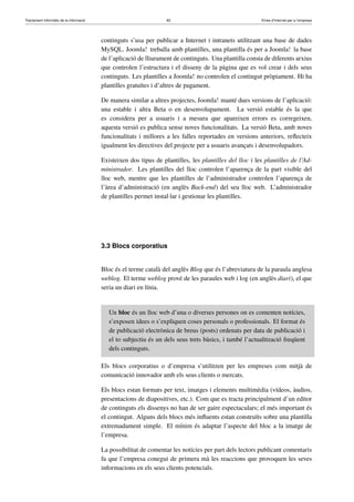 Tractament informàtic de la informació 62 Eines d’Internet per a l’empresa
continguts s’usa per publicar a Internet i intranets utilitzant una base de dades
MySQL. Joomla! treballa amb plantilles, una plantilla és per a Joomla! la base
de l’aplicació de lliurament de continguts. Una plantilla consta de diferents arxius
que controlen l’estructura i el disseny de la pàgina que es vol crear i dels seus
continguts. Les plantilles a Joomla! no controlen el contingut pròpiament. Hi ha
plantilles gratuïtes i d’altres de pagament.
De manera similar a altres projectes, Joomla! manté dues versions de l’aplicació:
una estable i altra Beta o en desenvolupament. La versió estable és la que
es considera per a usuaris i a mesura que apareixen errors es corregeixen,
aquesta versió es publica sense noves funcionalitats. La versió Beta, amb noves
funcionalitats i millores a les falles reportades en versions anteriors, reﬂecteix
igualment les directives del projecte per a usuaris avançats i desenvolupadors.
Existeixen dos tipus de plantilles, les plantilles del lloc i les plantilles de l’Ad-
ministrador. Les plantilles del lloc controlen l’aparença de la part visible del
lloc web, mentre que les plantilles de l’administrador controlen l’aparença de
l’àrea d’administració (en anglès Back-end) del seu lloc web. L’administrador
de plantilles permet instal·lar i gestionar les plantilles.
3.3 Blocs corporatius
Bloc és el terme català del anglès Blog que és l’abreviatura de la paraula anglesa
weblog. El terme weblog prové de les paraules web i log (en anglès diari), el que
seria un diari en línia.
Un bloc és un lloc web d’una o diverses persones on es comenten notícies,
s’exposen idees o s’expliquen coses personals o professionals. El format és
de publicació electrònica de breus (posts) ordenats per data de publicació i
el to subjectiu és un dels seus trets bàsics, i també l’actualització freqüent
dels continguts.
Els blocs corporatius o d’empresa s’utilitzen per les empreses com mitjà de
comunicació innovador amb els seus clients o mercats.
Els blocs estan formats per text, imatges i elements multimèdia (vídeos, àudios,
presentacions de diapositives, etc.). Com que es tracta principalment d’un editor
de continguts els dissenys no han de ser gaire espectaculars; el més important és
el contingut. Alguns dels blocs més inﬂuents estan construïts sobre una plantilla
extremadament simple. El mínim és adaptar l’aspecte del bloc a la imatge de
l’empresa.
La possibilitat de comentar les notícies per part dels lectors publicant comentaris
fa que l’empresa conegui de primera mà les reaccions que provoquen les seves
informacions en els seus clients potencials.
 