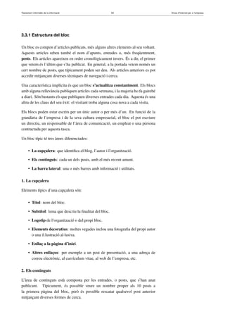 Tractament informàtic de la informació 63 Eines d’Internet per a l’empresa
3.3.1 Estructura del bloc
Un bloc es compon d’articles publicats, més alguns altres elements al seu voltant.
Aquests articles reben també el nom d’apunts, entrades o, més freqüentment,
posts. Els articles apareixen en ordre cronològicament invers. És a dir, el primer
que veiem és l’últim que s’ha publicat. En general, a la portada veiem només un
cert nombre de posts, que típicament poden ser deu. Als articles anteriors es pot
accedir mitjançant diverses tècniques de navegació i cerca.
Una característica implícita és que un bloc s’actualitza constantment. Els blocs
amb alguna rellevància publiquen articles cada setmana, i la majoria ho fa gairebé
a diari. Són bastants els que publiquen diverses entrades cada dia. Aquesta és una
altra de les claus del seu èxit: el visitant troba alguna cosa nova a cada visita.
Els blocs poden estar escrits per un únic autor o per més d’un. En funció de la
grandària de l’empresa i de la seva cultura empresarial, el bloc el pot escriure
un directiu, un responsable de l’àrea de comunicació, un empleat o una persona
contractada per aquesta tasca.
Un bloc típic té tres àrees diferenciades:
• La capçalera: que identiﬁca el blog, l’autor i l’organització.
• Els continguts: cada un dels posts, amb el més recent amunt.
• La barra lateral: una o més barres amb informació i utilitats.
1. La capçalera
Elements típics d’una capçalera són:
• Títol: nom del bloc.
• Subtítol: lema que descriu la ﬁnalitat del bloc.
• Logotip de l’organització o del propi bloc.
• Elements decoratius: moltes vegades inclou una fotograﬁa del propi autor
o una il.lustració al·lusiva.
• Enllaç a la pàgina d’inici.
• Altres enllaços: per exemple a un post de presentació, a una adreça de
correu electrònic, al currículum vitae, al web de l’empresa, etc.
2. Els continguts
L’àrea de continguts està composta per les entrades, o posts, que s’han anat
publicant. Típicament, és possible veure un nombre proper als 10 posts a
la primera pàgina del bloc, però és possible rescatar qualsevol post anterior
mitjançant diverses formes de cerca.
 