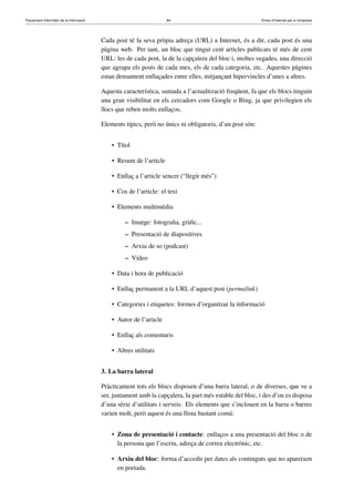Tractament informàtic de la informació 64 Eines d’Internet per a l’empresa
Cada post té la seva pròpia adreça (URL) a Internet, és a dir, cada post és una
pàgina web. Per tant, un bloc que tingui cent articles publicats té més de cent
URL: les de cada post, la de la capçalera del bloc i, moltes vegades, una direcció
que agrupa els posts de cada mes, els de cada categoria, etc. Aquestes pàgines
estan densament enllaçades entre elles, mitjançant hipervincles d’unes a altres.
Aquesta característica, sumada a l’actualització freqüent, fa que els blocs tinguin
una gran visibilitat en els cercadors com Google o Bing, ja que privilegien els
llocs que reben molts enllaços.
Elements típics, però no únics ni obligatoris, d’un post són:
• Títol
• Resum de l’article
• Enllaç a l’article sencer (“llegir més”)
• Cos de l’article: el text
• Elements multimèdia
– Imatge: fotograﬁa, gràﬁc...
– Presentació de diapositives
– Arxiu de so (podcast)
– Vídeo
• Data i hora de publicació
• Enllaç permanent a la URL d’aquest post (permalink)
• Categories i etiquetes: formes d’organitzar la informació
• Autor de l’article
• Enllaç als comentaris
• Altres utilitats
3. La barra lateral
Pràcticament tots els blocs disposen d’una barra lateral, o de diverses, que ve a
ser, juntament amb la capçalera, la part més estable del bloc, i des d’on es disposa
d’una sèrie d’utilitats i serveis. Els elements que s’inclouen en la barra o barres
varien molt, però aquest és una llista bastant comú:
• Zona de presentació i contacte: enllaços a una presentació del bloc o de
la persona que l’escriu, adreça de correu electrònic, etc.
• Arxiu del bloc: forma d’accedir per dates als continguts que no apareixen
en portada.
 