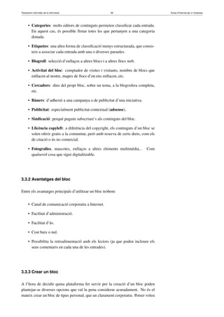Tractament informàtic de la informació 65 Eines d’Internet per a l’empresa
• Categories: molts editors de continguts permeten classiﬁcar cada entrada.
En aquest cas, és possible llistar totes les que pertanyen a una categoria
donada.
• Etiquetes: una altra forma de classiﬁcació menys estructurada, que consis-
teix a associar cada entrada amb una o diverses paraules.
• Blogroll: selecció d’enllaços a altres blocs i a altres llocs web.
• Activitat del bloc: comptador de visites i visitants, nombre de blocs que
enllacen al nostre, mapes de llocs d’on ens enllacen, etc.
• Cercadors: dins del propi bloc, sobre un tema, a la blogosfera completa,
etc.
• Bàners: d’adhesió a una campanya o de publicitat d’una iniciativa.
• Publicitat: especialment publicitat contextual (adsense).
• Sindicació: perquè puguin subscriure’s als continguts del bloc.
• Llicència copyleft: a diferència del copyright, els continguts d’un bloc se
solen oferir gratis a la comunitat, però amb reserva de certs drets, com els
de citació o ús no comercial.
• Fotograﬁes, mascotes, enllaços a altres elements multimèdia... Com
qualsevol cosa que sigui digitalitzable.
3.3.2 Avantatges del bloc
Entre els avantatges principals d’utilitzar un bloc trobem:
• Canal de comunicació corporatiu a Internet.
• Facilitat d’administració.
• Facilitat d’ús.
• Cost baix o nul.
• Possibilita la retroalimentació amb els lectors (ja que poden incloure els
seus comentaris en cada una de les entrades).
3.3.3 Crear un bloc
A l’hora de decidir quina plataforma fer servir per la creació d’un bloc poden
plantejar-se diverses opcions que val la pena considerar acuradament. No és el
mateix crear un bloc de tipus personal, que un clarament corporatiu. Potser voleu
 