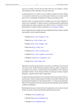 Tractament informàtic de la informació 66 Eines d’Internet per a l’empresa
crear no un sol bloc, sinó una xarxa de blocs dins de la seva empresa. I potser
voleu integrar els blocs amb altres eines que esteu usant.
La primera decisió és si escollir un servei complet, on tinguin el seu bloc allotjat,
o si es prefereix instal·lar-lo en un servidor propi. El primer cas és el més senzill,
però té com a contrapartida el dependre de l’empresa que alberga el bloc.
Instal·lar el bloc en el propi servidor de l’empresa on es té el web corporatiu és
l’opció més recomanable. D’aquesta manera es podrà personalitzar gràﬁcament
perquè tingui una imatge corporativa que reforci la marca i en penjar-lo sota el
propi domini de l’empresa l’adreça web podrà ser www.empresa.cat/bloc.
En cas d’optar pel servei complet, hi ha una multiplicitat de bones opcions, gairebé
totes gratuïtes, entre les quals destacarem:
• Blogalia (http://www.blogalia.com)
• Blogia (http://www.blogia.com)
• Blogger (http://www.blogger.com)
• Blog.com (http://blog.com)
• Nireblog (http://www.nireblog.com)
• TypePad (http://www.typepad.com/sitees)
• Wordpress.com (http://wordpress.com)
• Xanga (http://www.xanga.com)
Típicament, el primer que haurà de fer és inscriure’s, per obtenir un nom d’usuari
i una clau d’accés. També li demanaran algunes dades que ajudin a conﬁgurar el
seu compte i el seu nou bloc. A partir d’aquí, triar una plantilla, és a dir, l’aparença
que tindrà el seu bloc. Ja està: disposa d’un bloc on començar a escriure, a exposar
fotograﬁes, o qualsevol altre ús que li vulgui donar.
Si opta per instal·lar el programari en el seu propi servidor, necessitareu d’assesso-
rament expert. També en aquest apartat són moltes les possibles referències, tant
de programari de propietat com de programari lliure. Les solucions de programari
lliure són d’alta qualitat i tenen una comunitat de desenvolupadors que les amplien
i milloren contínuament.
Recomanarem tres que, al costat de les seves prestacions com a eines de creació
de blocs excel·lents, ofereixen possibilitats addicionals interessants:
• Wordpress (www.wordpress.org)
• Movable Type (www.movabletype.org)
• Textpattern (www.textpattern.com)
 
