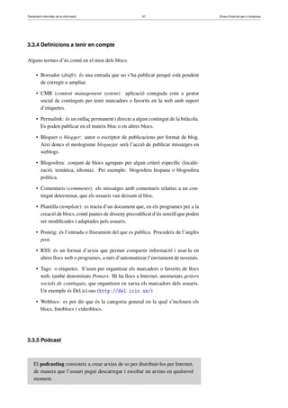 Tractament informàtic de la informació 67 Eines d’Internet per a l’empresa
3.3.4 Deﬁnicions a tenir en compte
Alguns termes d’ús comú en el mon dels blocs:
• Borrador (draft): és una entrada que no s’ha publicat perquè està pendent
de corregir o ampliar.
• CMR (content management system): aplicació coneguda com a gestor
social de continguts per tenir marcadors o favorits en la web amb suport
d’etiquetes.
• Permalink: és un enllaç permanent i directe a algun contingut de la bitàcola.
Es poden publicar en el mateix bloc o en altres blocs.
• Bloguer o blogger: autor o escriptor de publicacions per format de blog.
Així doncs el neologisme bloguejar serà l’acció de publicar missatges en
weblogs.
• Blogosfera: conjunt de blocs agrupats per algun criteri especíﬁc (localit-
zació, temàtica, idioma). Per exemple: blogosfera hispana o blogosfera
política.
• Comentaris (comments): els missatges amb comentaris relatius a un con-
tingut determinat, que els usuaris van deixant al bloc.
• Plantilla (template): es tracta d’un document que, en els programes per a la
creació de blocs, conté pautes de disseny precodiﬁcat d’ús senzill que poden
ser modiﬁcades i adaptades pels usuaris.
• Posteig: és l’entrada o lliurament del que es publica. Procedeix de l’anglès
post.
• RSS: és un format d’arxiu que permet compartir informació i usar-la en
altres llocs web o programes, a més d’automatitzar l’enviament de novetats.
• Tags: o etiquetes. S’usen per organitzar els marcadors o favorits de llocs
web, també denominats Pomars. Hi ha llocs a Internet, anomenats gestors
socials de continguts, que organitzen en xarxa els marcadors dels usuaris.
Un exemple és Del.ici.ous (http://del.icio.us/)
• Weblocs: es pot dir que és la categoria general en la qual s’inclouen els
blocs, fotoblocs i videoblocs.
3.3.5 Podcast
El podcasting consisteix a crear arxius de so per distribuir-los per Internet,
de manera que l’usuari pugui descarregar i escoltar un arxius en qualsevol
moment.
 