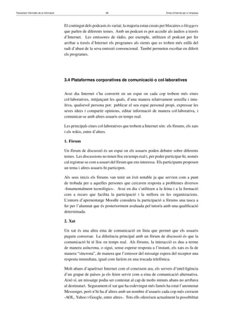 Tractament informàtic de la informació 68 Eines d’Internet per a l’empresa
El contingut dels podcasts és variat; la majoria estan creats per blocaires o bloggers
que parlen de diferents temes. Amb un podcast es pot accedir als àudios a través
d’Internet. Les emissores de ràdio, per exemple, utilitzen el podcast per fer
arribar a través d’Internet els programes als oients que es troben més enllà del
radi d’abast de la seva emissió convencional. També permeten escoltar en diferit
els programes.
3.4 Plataformes corporatives de comunicació o col·laboratives
Avui dia Internet s’ha convertit en un espai on cada cop trobem més eines
col·laboratives, mitjançant les quals, d’una manera relativament senzilla i intu-
ïtiva, qualsevol persona pot: publicar el seu espai personal propi, expressar les
seves idees i compartir opinions, editar informació de manera col·laborativa, i
comunicar-se amb altres usuaris en temps real.
Les principals eines col·laboratives que trobem a Internet són: els fòrums, els xats
i els wikis, entre d’altres.
1. Fòrum
Un fòrum de discussió és un espai on els usuaris poden debatre sobre diferents
temes. Les discussions no tenen lloc en temps real i, per poder participar-hi, només
cal registrar-se com a usuari del fòrum que ens interessa. Els participants proposen
un tema i altres usuaris hi participen.
Als seus inicis els fòrums van tenir un èxit notable ja que servien com a punt
de trobada per a aquelles persones que cercaven resposta a problemes diversos
-fonamentalment tecnològics-. Avui en dia s’utilitzen a la feina i a la formació
com a recurs que facilita la participació i la millora en les organitzacions.
L’entorn d’aprenentatge Moodle considera la participació a fòrums una tasca a
fer per l’alumnat que és posteriorment avaluada pel tutor/a amb una qualiﬁcació
determinada.
2. Xat
Un xat és una altra eina de comunicació en línia que permet que els usuaris
puguin conversar. La diferència principal amb un fòrum de discussió és que la
comunicació hi té lloc en temps real. Als fòrums, la interacció es duu a terme
de manera asíncrona, o sigui, sense esperar resposta a l’instant, els xats es fa de
manera “síncrona”, de manera que l’emissor del missatge espera del receptor una
resposta immediata, igual com faríem en una trucada telefònica.
Molt abans d’aparèixer Internet com el coneixem ara, els serveis d’intel·ligència
d’un grapat de països ja els feien servir com a eina de comunicació alternativa.
Això sí, un missatge podia ser contestat al cap de molts minuts abans no arribava
al destinatari. Segurament el xat que ha esdevingut més famós ha estat l’anomenat
Messenger, però n’hi ha d’altres amb un nombre d’usuaris cada cop més creixent
-AOL, Yahoo i Google, entre altres-. Tots ells ofereixen actualment la possibilitat
 