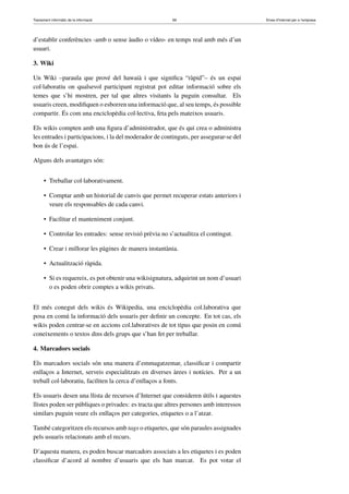 Tractament informàtic de la informació 69 Eines d’Internet per a l’empresa
d’establir conferències -amb o sense àudio o vídeo- en temps real amb més d’un
usuari.
3. Wiki
Un Wiki –paraula que prové del hawaià i que signiﬁca “ràpid”– és un espai
col·laboratiu on qualsevol participant registrat pot editar informació sobre els
temes que s’hi mostren, per tal que altres visitants la puguin consultar. Els
usuaris creen, modiﬁquen o esborren una informació que, al seu temps, és possible
compartir. És com una enciclopèdia col·lectiva, feta pels mateixos usuaris.
Els wikis compten amb una ﬁgura d’administrador, que és qui crea o administra
les entrades i participacions, i la del moderador de continguts, per assegurar-se del
bon ús de l’espai.
Alguns dels avantatges són:
• Treballar col·laborativament.
• Comptar amb un historial de canvis que permet recuperar estats anteriors i
veure els responsables de cada canvi.
• Facilitar el manteniment conjunt.
• Controlar les entrades: sense revisió prèvia no s’actualitza el contingut.
• Crear i millorar les pàgines de manera instantània.
• Actualització ràpida.
• Si es requereix, es pot obtenir una wikisignatura, adquirint un nom d’usuari
o es poden obrir comptes a wikis privats.
El més conegut dels wikis és Wikipedia, una enciclopèdia col.laborativa que
posa en comú la informació dels usuaris per deﬁnir un concepte. En tot cas, els
wikis poden centrar-se en accions col.laboratives de tot tipus que posin en comú
coneixements o textos dins dels grups que s’han fet per treballar.
4. Marcadors socials
Els marcadors socials són una manera d’emmagatzemar, classiﬁcar i compartir
enllaços a Internet, serveis especialitzats en diverses àrees i notícies. Per a un
treball col·laboratiu, faciliten la cerca d’enllaços a fonts.
Els usuaris desen una llista de recursos d’Internet que consideren útils i aquestes
llistes poden ser públiques o privades: es tracta que altres persones amb interessos
similars puguin veure els enllaços per categories, etiquetes o a l’atzar.
També categoritzen els recursos amb tags o etiquetes, que són paraules assignades
pels usuaris relacionats amb el recurs.
D’aquesta manera, es poden buscar marcadors associats a les etiquetes i es poden
classiﬁcar d’acord al nombre d’usuaris que els han marcat. Es pot votar el
 