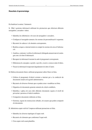 Tractament informàtic de la informació 7 Eines d’Internet per a l’empresa
Resultats d’aprenentatge
En ﬁnalitzar la unitat, l’alumne/a:
1. Obté i gestiona informació utilitzant les prestacions que ofereixen diferents
navegadors, cercadors i altres.
• Identiﬁca les diferències i els usos de navegadors i cercadors.
• Conﬁgura el navegador atenent a les normes de personalització i seguretat.
• Reconeix les adreces i els dominis corresponents.
• Realitza cerques a internet tenint en compte les normes de cerca d’informa-
ció.
• Analitza, contrasta i veriﬁca la informació obtinguda atenent tant al contin-
gut com a la font d’informació.
• Recupera la informació tractant-la amb el programari corresponent.
• Diferencia els conceptes copyleft, copyriht, creative common entre d’altres.
• Tracta la informació respectant degudament els drets d’autor.
2. Elabora documents bàsics utilitzant programari editor lliure en línia.
• Utilitza el programari d’edició existent a internet per a la confecció de
documents usuals en la gestió administrativa.
• Reconeix els diversos formats que es poden crear o modiﬁcar en línia.
• Organitza els documents generats atenent als criteris establerts.
• Identiﬁca i aplica els usos dels diferents documents segons el nivell de
privacitat i permisos d’edició establerts.
• Comparteix documents elaborats en línia.
• Gestiona, segons les instruccions rebudes, els usuaris que poden compartir
els documents.
3. Administra espais web de l’empresa utilitzant prestacions en línia.
• Identiﬁca les diverses tipologies d’espais web.
• Reconeix els elements que conformen l’espai web.
• Crea espais web usant plantilles.
 