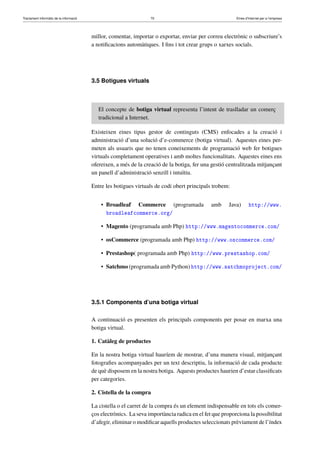 Tractament informàtic de la informació 70 Eines d’Internet per a l’empresa
millor, comentar, importar o exportar, enviar per correu electrònic o subscriure’s
a notiﬁcacions automàtiques. I ﬁns i tot crear grups o xarxes socials.
3.5 Botigues virtuals
El concepte de botiga virtual representa l’intent de traslladar un comerç
tradicional a Internet.
Existeixen eines tipus gestor de continguts (CMS) enfocades a la creació i
administració d’una solució d’e-commerce (botiga virtual). Aquestes eines per-
meten als usuaris que no tenen coneixements de programació web fer botigues
virtuals completament operatives i amb moltes funcionalitats. Aquestes eines ens
ofereixen, a més de la creació de la botiga, fer una gestió centralitzada mitjançant
un panell d’administració senzill i intuïtiu.
Entre les botigues virtuals de codi obert principals trobem:
• Broadleaf Commerce (programada amb Java) http://www.
broadleafcommerce.org/
• Magento (programada amb Php) http://www.magentocommerce.com/
• osCommerce (programada amb Php) http://www.oscommerce.com/
• Prestashop( programada amb Php) http://www.prestashop.com/
• Satchmo (programada amb Python) http://www.satchmoproject.com/
3.5.1 Components d’una botiga virtual
A continuació es presenten els principals components per posar en marxa una
botiga virtual.
1. Catàleg de productes
En la nostra botiga virtual hauríem de mostrar, d’una manera visual, mitjançant
fotograﬁes acompanyades per un text descriptiu, la informació de cada producte
de què disposem en la nostra botiga. Aquests productes haurien d’estar classiﬁcats
per categories.
2. Cistella de la compra
La cistella o el carret de la compra és un element indispensable en tots els comer-
ços electrònics. La seva importància radica en el fet que proporciona la possibilitat
d’afegir, eliminar o modiﬁcar aquells productes seleccionats prèviament de l’índex
 
