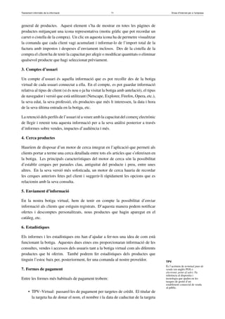 Tractament informàtic de la informació 71 Eines d’Internet per a l’empresa
general de productes. Aquest element s’ha de mostrar en totes les pàgines de
productes mitjançant una icona representativa (motiu gràﬁc que pot recordar un
carret o cistella de la compra). Un clic en aquesta icona ha de permetre visualitzar
la comanda que cada client vagi acumulant i informar-lo de l’import total de la
factura amb impostos i despeses d’enviament inclosos. Des de la cistella de la
compra el client ha de tenir la capacitat per afegir o modiﬁcar quantitats o eliminar
qualsevol producte que hagi seleccionat prèviament.
3. Comptes d’usuari
Un compte d’usuari és aquella informació que es pot recollir des de la botiga
virtual de cada usuari connectat a ella. En el compte, es pot guardar informació
relativa al tipus de client (si és nou o ja ha visitat la botiga amb antelació), el tipus
de navegador i versió que està utilitzant (Netscape, Explorer, Firefox, Opera, etc.),
la seva edat, la seva professió, els productes que més li interessen, la data i hora
de la seva última entrada en la botiga, etc.
La retenció dels perﬁls de l’usuari té a veure amb la capacitat del comerç electrònic
de llegir i retenir tota aquesta informació per a la seva anàlisi posterior a través
d’informes sobre vendes, impactes d’audiència i més.
4. Cerca productes
Hauríem de disposar d’un motor de cerca integrat en l’aplicació que permeti als
clients portar a terme una cerca detallada entre tots els articles que s’ofereixen en
la botiga. Les principals característiques del motor de cerca són la possibilitat
d’establir cerques per paraules clau, antiguitat del producte i preu, entre unes
altres. En la seva versió més soﬁsticada, un motor de cerca hauria de recordar
les cerques anteriors fetes pel client i suggerir-li ràpidament les opcions que es
relacionin amb la seva consulta.
5. Enviament d’informació
En la nostra botiga virtual, hem de tenir en compte la possibilitat d’enviar
informació als clients que estiguin registrats. D’aquesta manera podem notiﬁcar
ofertes i descomptes personalitzats, nous productes que hagin aparegut en el
catàleg, etc.
6. Estadístiques
Els informes i les estadístiques ens han d’ajudar a fer-nos una idea de com està
funcionant la botiga. Aquestes dues eines ens proporcionaran informació de les
consultes, vendes i accessos dels usuaris tant a la botiga virtual com als diferents
productes que hi oferim. També podrem fer estadístiques dels productes que
tinguin l’estoc baix per, posteriorment, fer una comanda al nostre proveïdor.
7. Formes de pagament
Entre les formes més habituals de pagament trobem:
• TPV–Virtual: passarel·les de pagament per targetes de crèdit. El titular de
la targeta ha de donar el nom, el nombre i la data de caducitat de la targeta
TPV
És l’acrònim de terminal punt de
venda (en anglès POS o
electronic point of sale). Fa
referència al dispositiu i
tecnologia que ajuden en les
tasques de gestió d’un
establiment comercial de venda
al públic.
 