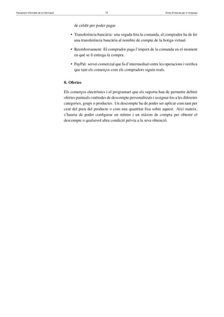 Tractament informàtic de la informació 72 Eines d’Internet per a l’empresa
de crèdit per poder pagar.
• Transferència bancària: una vegada feta la comanda, el comprador ha de fer
una transferència bancària al nombre de compte de la botiga virtual.
• Reemborsament: El comprador paga l’import de la comanda en el moment
en què se li entrega la compra.
• PayPal: servei comercial que fa d’intermediari entre les operacions i veriﬁca
que tant els comerços com els compradors siguin reals.
8. Ofertes
Els comerços electrònics i el programari que els suporta han de permetre deﬁnir
ofertes puntuals i mètodes de descompte personalitzats i assignar-los a les diferents
categories, grups o productes. Un descompte ha de poder ser aplicat com tant per
cent del preu del producte o com una quantitat ﬁxa sobre aquest. Així mateix,
s’hauria de poder conﬁgurar un mínim i un màxim de compra per obtenir el
descompte o qualsevol altra condició prèvia a la seva obtenció.
 