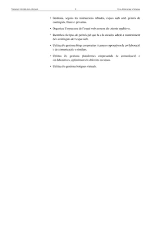 Tractament informàtic de la informació 8 Eines d’Internet per a l’empresa
• Gestiona, segons les instruccions rebudes, espais web amb gestors de
continguts, lliures i privatius.
• Organitza l’estructura de l’espai web atenent als criteris establerts.
• Identiﬁca els tipus de permís pel que fa a la creació, edició i manteniment
dels continguts de l’espai web.
• Utilitza i/o gestiona blogs corporatius i xarxes corporatives de col·laboració
o de comunicació, o similars.
• Utilitza i/o gestiona plataformes empresarials de comunicació o
col·laboratives, optimitzant els diferents recursos.
• Utilitza i/o gestiona botigues virtuals.
 