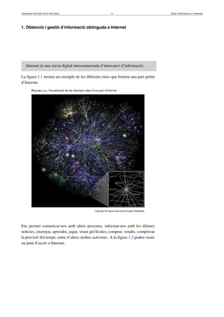 Tractament informàtic de la informació 9 Eines d’Internet per a l’empresa
1. Obtenció i gestió d’informació obtinguda a Internet
Internet és una xarxa digital interconnectada d’intercanvi d’informació.
La ﬁgura 1.1 mostra un exemple de les diferents rutes que formen una part petita
d’Internet.
Figura 1.1. Visualització de les diverses rutes d’una part d’Internet
Copyright All rights reserved by English Wikipedia
Ens permet comunicar-nos amb altres persones, informar-nos amb les últimes
notícies, ensenyar, aprendre, jugar, veure pel·lícules, comprar, vendre, comprovar
la previsió del temps, entre d’altres moltes activitats. A la ﬁgura 1.2 podeu veure
un punt d’accés a Internet.
 