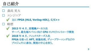 自己紹介
森高 晃大
エンジニア
✔ 主に FPGA (HLS, Verilog-HDL)、C/C++
略歴
✔ 2013 年 4 月、某電機メーカ入社
サーバ、最先端スパコン向け CPU のメモリコントローラ開発
✔ 2018 年 4 月、フィックスターズ入社
FPGA を使った HFT, 画像処理、ディープラーニングなどの
プロジェクトに参加、開発の中心を担う。
3
 