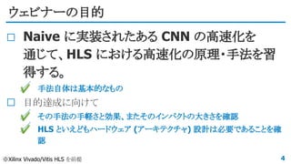 ウェビナーの目的
Naive に実装されたある CNN の高速化を
通じて、HLS における高速化の原理・手法を習
得する。
✔ 手法自体は基本的なもの
目的達成に向けて
✔ その手法の手軽さと効果、またそのインパクトの大きさを確認
✔ HLS といえどもハードウェア (アーキテクチャ) 設計は必要であることを確
認
4※Xilinx Vivado/Vitis HLS を前提
 