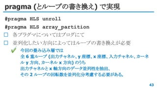 pragma (とループの書き換え) で実現
#pragma HLS unroll
#pragma HLS array_partition
各プラグマについてはブログにて
並列化したい方向によってはループの書き換えが必要
✔ 今回の畳み込み層では
全 6 重ループ (出力チャネル、y 座標、x 座標、入力チャネル、カーネ
ル y 方向、カーネル x 方向) のうち
出力チャネルと x 軸方向のデータ並列性を抽出、
その 2 ループの回転数を並列化分考慮する必要がある。
43
 
