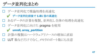 データ並列化まとめ
データ並列化で推論処理を高速化
✔ データ並列化前後で 1.81 倍の高速化
あるデータの計算を複製、並列化し全体の処理を高速化
データ並列化に向けた pragma を使用
✔ unroll, array_partition
計算の複製はハードウェアリソースの増加に直結
LUT 数などだけでなく、メモリのポート数にも注意
47
 