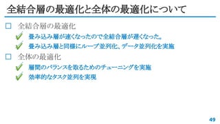 全結合層の最適化と全体の最適化について
全結合層の最適化
✔ 畳み込み層が速くなったので全結合層が遅くなった。
✔ 畳み込み層と同様にループ並列化、データ並列化を実施
全体の最適化
✔ 層間のバランスを取るためのチューニングを実施
✔ 効率的なタスク並列を実現
49
 