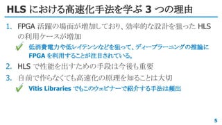 HLS における高速化手法を学ぶ 3 つの理由
1. FPGA 活躍の場面が増加しており、効率的な設計を狙った HLS
の利用ケースが増加
✔ 低消費電力や低レイテンシなどを狙って、ディープラーニングの推論に
FPGA を利用することが注目されている。
2. HLS で性能を出すための手段は今後も重要
3. 自前で作らなくても高速化の原理を知ることは大切
✔ Vitis Libraries でもこのウェビナーで紹介する手法は頻出
5
 
