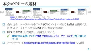 本ウェビナーの題材
畳み込みニューラルネットワーク (CNN) の 1 つである LeNet を簡略化し
たネットワークモデルで MNIST の手書き文字認識
HLS で FPGA 上に実装し、高速化していく。
✔ 講演内容は ACRi ブログ「FPGA で始めるエッジディープラーニング」(7)~(10) が
ベース
ソースコードは https://github.com/fixstars/dnn-kernel-fpga で公開
6
Netron で可視化したモデル。モデルのソースコードは
https://github.com/fixstars/dnn-kernel-fpga/blob/master/learning/train_mnist.py#L9-L60
 