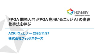 FPGA 開発入門：FPGA を用いたエッジ AI の高速
化手法を学ぶ
ACRi ウェビナー 2020/11/27
株式会社フィックスターズ
 