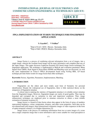 Proceedings of the 2nd International Conference on Current Trends in Engineering and Management ICCTEM -2014 
INTERNATIONAL JOURNAL OF ELECTRONICS AND 
17 – 19, July 2014, Mysore, Karnataka, India 
COMMUNICATION ENGINEERING & TECHNOLOGY (IJECET) 
ISSN 0976 – 6464(Print) 
ISSN 0976 – 6472(Online) 
Volume 5, Issue 8, August (2014), pp. 171-177 
© IAEME: http://www.iaeme.com/IJECET.asp 
Journal Impact Factor (2014): 7.2836 (Calculated by GISI) 
www.jifactor.com 
IJECET 
© I A E M E 
FPGA IMPLEMENTATION OF FUSION TECHNIQUE FOR FINGERPRINT 
APPLICATION 
S. Gayathri1, V Sridhar2 
1Dept of E & C, SJCE , Mysore, Karnataka, India 
2Dept of E&C, PESCE, Mandya, Karnataka, India 
171 
ABSTRACT 
Image Fusion is a process of combining relevant information from a set of images, into a 
single image, wherein the resultant fused image will be more informative and complete than any of 
the input images. This paper discusses Laplacian Pyramid (LP) based image fusion techniques for 
fingerprint application. The technique is implemented in MatLab and evaluation parameters Mean 
Square Error (MSE), Peak Signal to Noise Ratio (PSNR) and Matching score are discussed. As well 
the same implemented on Virtex-5 FPGA development board using Verilog HDL. LP based 
technique provides better results for image fusion than other techniques. 
Keywords: Fusion, Algorithm, Parameters, Implementation, Matching. 
1. INTRODUCTION 
Fingerprints are the oldest and most widely used form of biometric for personal 
identification. Despite the widespread use of fingerprints, there is little statistical theory on the 
uniqueness of fingerprint minutiae. 
A critical step in studying the statistics of fingerprint minutiae is to reliably extract minutiae 
from the fingerprint images. However, fingerprint images are rarely of good quality. They may be 
degraded and corrupted due to variations in skin and impression conditions. Thus, image 
enhancement techniques are employed prior to minutiae extraction to obtain a more reliable 
estimation of minutiae locations [1]. 
Image fusion is a branch of data fusion where data appear in the form of arrays of numbers 
representing brightness, colour, temperature, distance, and other scene properties. Such data can be 
two-dimensional (still images), three-dimensional (volumetric images or video sequences in the form 
of spatio-temporal volumes), or of higher dimensions [2]. 
Image fusion is the process of combining information from two or more images of a scene 
into a single composite image that is more informative and is more suitable for visual perception or 
 