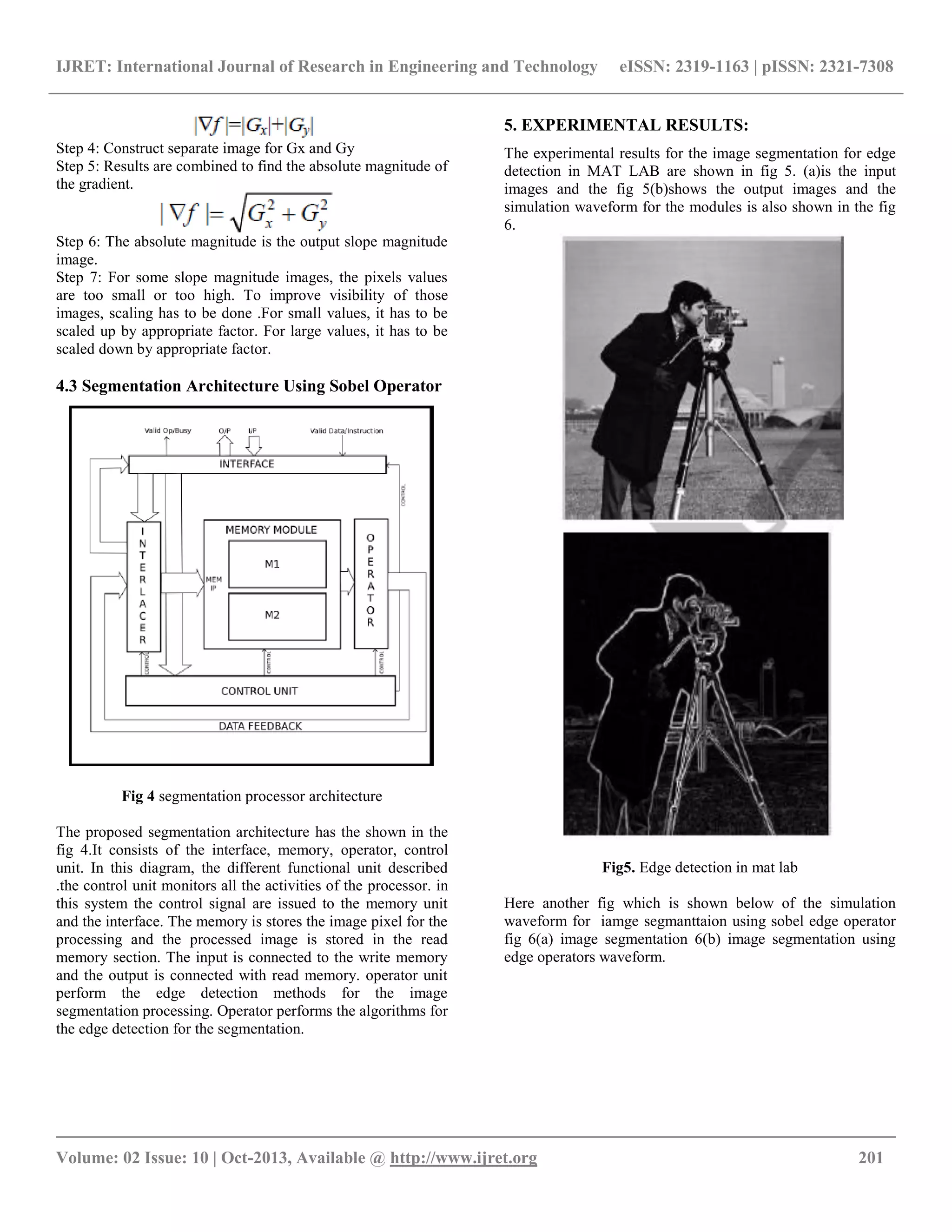 IJRET: International Journal of Research in Engineering and Technology eISSN: 2319-1163 | pISSN: 2321-7308 __________________________________________________________________________________________ Volume: 02 Issue: 10 | Oct-2013, Available @ http://www.ijret.org 201 Step 4: Construct separate image for Gx and Gy Step 5: Results are combined to find the absolute magnitude of the gradient. Step 6: The absolute magnitude is the output slope magnitude image. Step 7: For some slope magnitude images, the pixels values are too small or too high. To improve visibility of those images, scaling has to be done .For small values, it has to be scaled up by appropriate factor. For large values, it has to be scaled down by appropriate factor. 4.3 Segmentation Architecture Using Sobel Operator Fig 4 segmentation processor architecture The proposed segmentation architecture has the shown in the fig 4.It consists of the interface, memory, operator, control unit. In this diagram, the different functional unit described .the control unit monitors all the activities of the processor. in this system the control signal are issued to the memory unit and the interface. The memory is stores the image pixel for the processing and the processed image is stored in the read memory section. The input is connected to the write memory and the output is connected with read memory. operator unit perform the edge detection methods for the image segmentation processing. Operator performs the algorithms for the edge detection for the segmentation. 5. EXPERIMENTAL RESULTS: The experimental results for the image segmentation for edge detection in MAT LAB are shown in fig 5. (a)is the input images and the fig 5(b)shows the output images and the simulation waveform for the modules is also shown in the fig 6. Fig5. Edge detection in mat lab Here another fig which is shown below of the simulation waveform for iamge segmanttaion using sobel edge operator fig 6(a) image segmentation 6(b) image segmentation using edge operators waveform. 