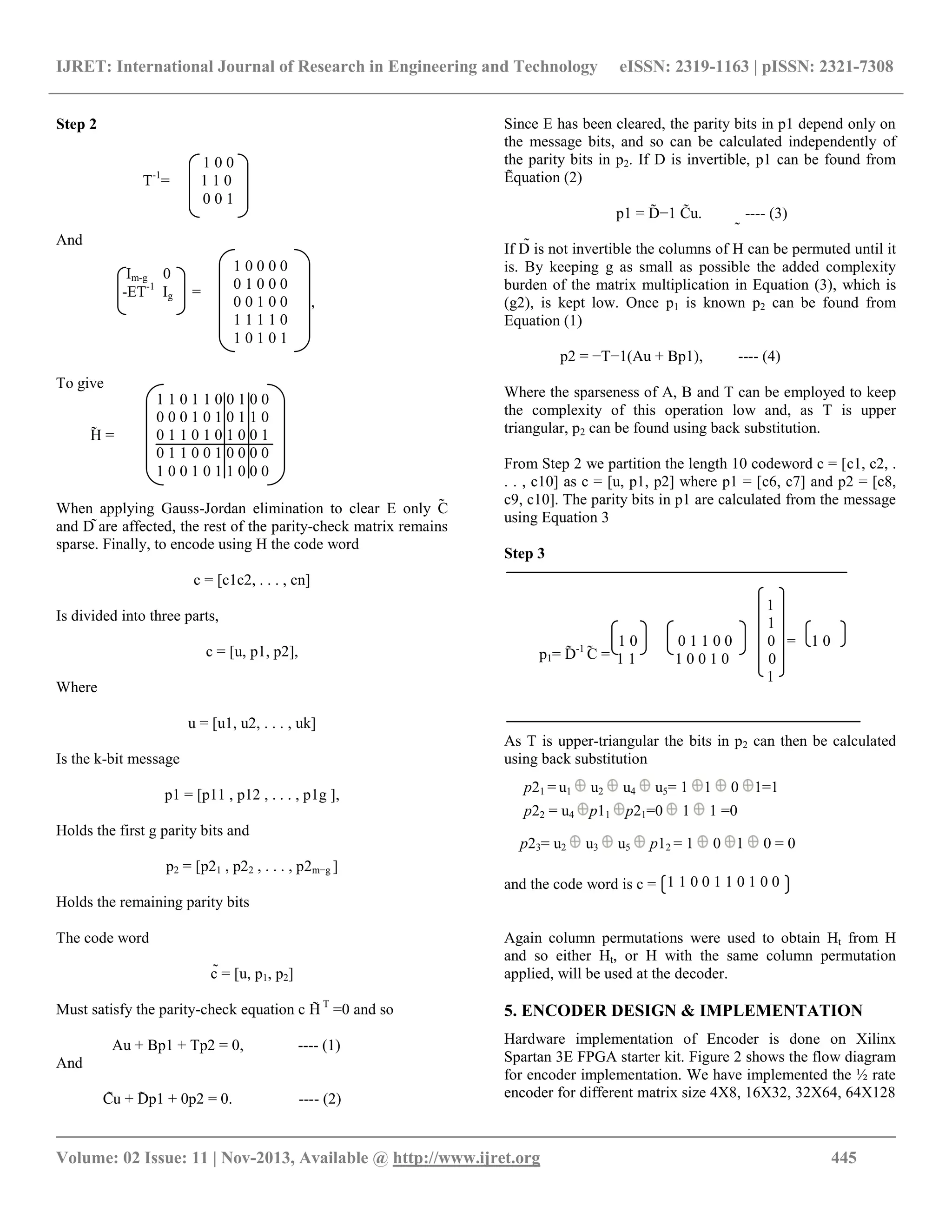 IJRET: International Journal of Research in Engineering and Technology eISSN: 2319-1163 | pISSN: 2321-7308 __________________________________________________________________________________________ Volume: 02 Issue: 11 | Nov-2013, Available @ http://www.ijret.org 445 Step 2 And To give When applying Gauss-Jordan elimination to clear E only C and D are affected, the rest of the parity-check matrix remains sparse. Finally, to encode using H the code word c = [c1c2, . . . , cn] Is divided into three parts, c = [u, p1, p2], Where u = [u1, u2, . . . , uk] Is the k-bit message p1 = [p11 , p12 , . . . , p1g ], Holds the first g parity bits and p2 = [p21 , p22 , . . . , p2m−g ] Holds the remaining parity bits The code word c = [u, p1, p2] Must satisfy the parity-check equation c H T =0 and so Au + Bp1 + Tp2 = 0, ---- (1) And Cu + Dp1 + 0p2 = 0. ---- (2) Since E has been cleared, the parity bits in p1 depend only on the message bits, and so can be calculated independently of the parity bits in p2. If D is invertible, p1 can be found from Equation (2) p1 = D−1 Cu. ---- (3) If D is not invertible the columns of H can be permuted until it is. By keeping g as small as possible the added complexity burden of the matrix multiplication in Equation (3), which is (g2), is kept low. Once p1 is known p2 can be found from Equation (1) p2 = −T−1(Au + Bp1), ---- (4) Where the sparseness of A, B and T can be employed to keep the complexity of this operation low and, as T is upper triangular, p2 can be found using back substitution. From Step 2 we partition the length 10 codeword c = [c1, c2, . . . , c10] as c = [u, p1, p2] where p1 = [c6, c7] and p2 = [c8, c9, c10]. The parity bits in p1 are calculated from the message using Equation 3 Step 3 As T is upper-triangular the bits in p2 can then be calculated using back substitution and the code word is c = Again column permutations were used to obtain Ht from H and so either Ht, or H with the same column permutation applied, will be used at the decoder. 5. ENCODER DESIGN & IMPLEMENTATION Hardware implementation of Encoder is done on Xilinx Spartan 3E FPGA starter kit. Figure 2 shows the flow diagram for encoder implementation. We have implemented the ½ rate encoder for different matrix size 4X8, 16X32, 32X64, 64X128 1 0 0 T-1 = 1 1 0 0 0 1 ̃ ̃ ̃ ̃ ̃ ̃ ̃ ̃ ̃ ̃ p21 = u1 u2 u4 u5= 1 1 0 1=1 p22 = u4 p11 p21=0 1 1 =0 p23= u2 u3 u5 p12 = 1 0 1 0 = 0 1 1 0 0 1 1 0 1 0 0 ̃ Im-g 0 -ET-1 Ig = 1 0 0 0 0 0 1 0 0 0 0 0 1 0 0 , 1 1 1 1 0 1 0 1 0 1 1 1 1 0 0 1 1 0 0 0 = 1 0 1 1 1 0 0 1 0 0 1 p1= D-1 C =̃ ̃ ̃H = 1 1 0 1 1 0 0 1 0 0 0 0 0 1 0 1 0 1 1 0 0 1 1 0 1 0 1 0 0 1 0 1 1 0 0 1 0 0 0 0 1 0 0 1 0 1 1 0 0 0 