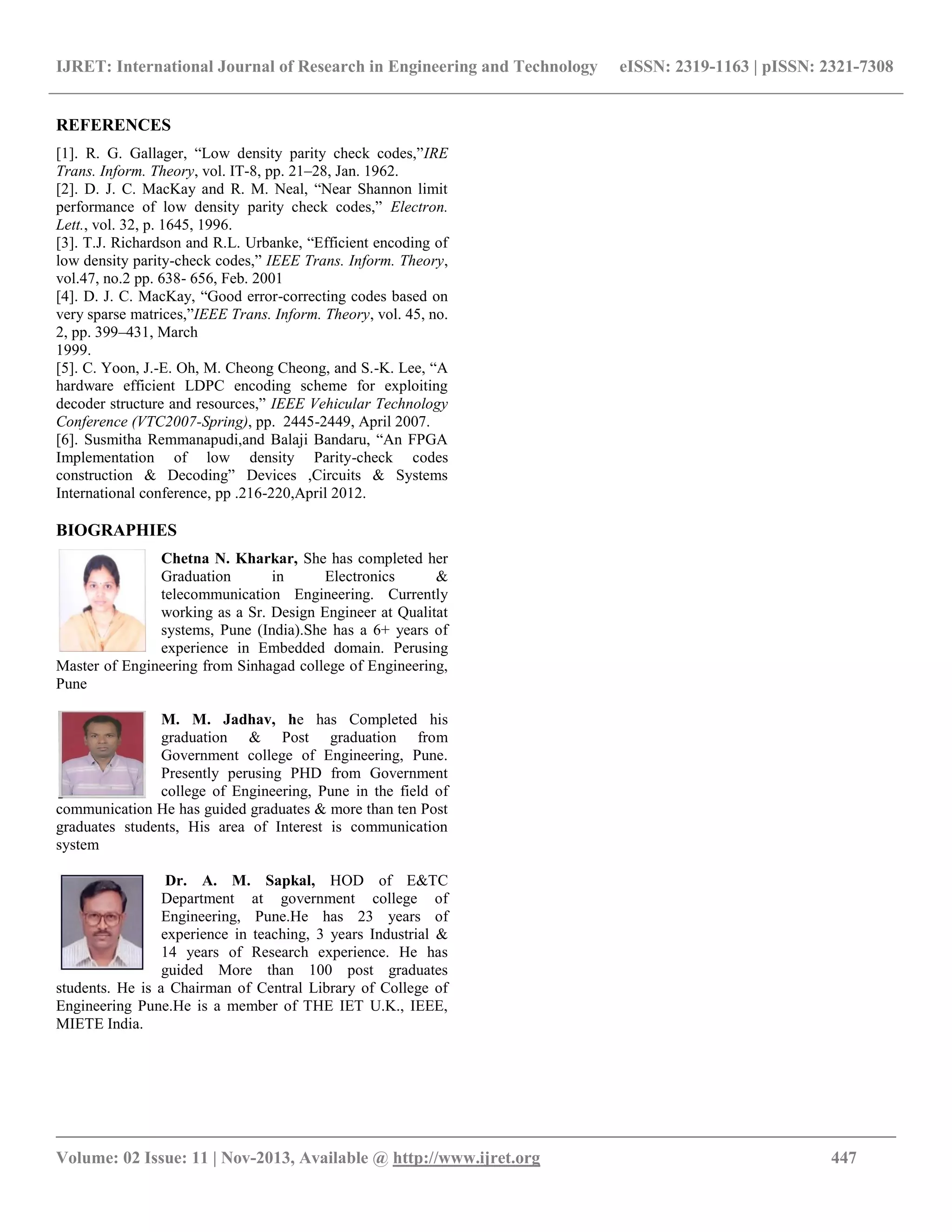 IJRET: International Journal of Research in Engineering and Technology eISSN: 2319-1163 | pISSN: 2321-7308 __________________________________________________________________________________________ Volume: 02 Issue: 11 | Nov-2013, Available @ http://www.ijret.org 447 REFERENCES [1]. R. G. Gallager, “Low density parity check codes,”IRE Trans. Inform. Theory, vol. IT-8, pp. 21–28, Jan. 1962. [2]. D. J. C. MacKay and R. M. Neal, “Near Shannon limit performance of low density parity check codes,” Electron. Lett., vol. 32, p. 1645, 1996. [3]. T.J. Richardson and R.L. Urbanke, “Efficient encoding of low density parity-check codes,” IEEE Trans. Inform. Theory, vol.47, no.2 pp. 638- 656, Feb. 2001 [4]. D. J. C. MacKay, “Good error-correcting codes based on very sparse matrices,”IEEE Trans. Inform. Theory, vol. 45, no. 2, pp. 399–431, March 1999. [5]. C. Yoon, J.-E. Oh, M. Cheong Cheong, and S.-K. Lee, “A hardware efficient LDPC encoding scheme for exploiting decoder structure and resources,” IEEE Vehicular Technology Conference (VTC2007-Spring), pp. 2445-2449, April 2007. [6]. Susmitha Remmanapudi,and Balaji Bandaru, “An FPGA Implementation of low density Parity-check codes construction & Decoding” Devices ,Circuits & Systems International conference, pp .216-220,April 2012. BIOGRAPHIES Chetna N. Kharkar, She has completed her Graduation in Electronics & telecommunication Engineering. Currently working as a Sr. Design Engineer at Qualitat systems, Pune (India).She has a 6+ years of experience in Embedded domain. Perusing Master of Engineering from Sinhagad college of Engineering, Pune M. M. Jadhav, he has Completed his graduation & Post graduation from Government college of Engineering, Pune. Presently perusing PHD from Government college of Engineering, Pune in the field of communication He has guided graduates & more than ten Post graduates students, His area of Interest is communication system Dr. A. M. Sapkal, HOD of E&TC Department at government college of Engineering, Pune.He has 23 years of experience in teaching, 3 years Industrial & 14 years of Research experience. He has guided More than 100 post graduates students. He is a Chairman of Central Library of College of Engineering Pune.He is a member of THE IET U.K., IEEE, MIETE India. 