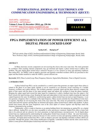Proceedings of the International Conference on Emerging Trends in Engineering and Management (ICETEM14)
30 – 31, December 2014, Ernakulam, India
158
FPGA IMPLEMENTATION OF POWER EFFICIENT ALL
DIGITAL PHASE LOCKED LOOP
Sarika K R1
, Haripriya P2
1
M.Tech scholar, Dept of ECE, SreeNarayanaGurukulam College of Engineering, Kadayiruppu, Kerala, India
2
Asst. Professor, Dept. of ECE, SreeNarayanaGurukulam College of Engineering, Kadayiruppu , Kerala, India
ABSTRACT
In Many electronic circuits components are not receiving the clock at the exact same time. The clock generated
by oscillators when reaching internal components may get distorted and require a phase locked loop to address this
problem. The pure digital phase locked loop is attractive because it is less sensitive to noise and operating conditions
than analog PLL. An ADPLL with an adaptive prescaler and digitally-controlled oscillator (DCO) are presented in this
paper and then further modified to make the ADPLL a power efficient one.
Keywords: DCO, Phase Locked Loop, Phase Frequency Detector, Sigma Delta Modulator, Time to Digital Converter.
1. INTRODUCTION
A phase-locked loop (PLL) can be considered as a control system that generates an output signal whose phase is
related to the phase of an input signal. Initially it can be visualized as an electronic circuit consisting of a variable
frequency oscillator and a phase detector. The oscillator generates a periodic signal and the phase detector compares the
phase of that signal with the phase of the input periodic signal and adjusts the oscillator to keep the phases matched.
Bringing the output signal back toward the input signal for comparison is called a feedback loop since the output is 'fed
back' towards the input forming a loop. Keeping the input and output phase in lock step also implies keeping the input and
output frequencies the same. In addition to synchronizing signals, a phase-locked loop can track an input frequency, it can
also generate a frequency that is a multiple of the input frequency. Many circuits currently face the problem of clock skew
so registers, flip-flops are not receiving the clock at the exact same time. The clocks are generated by oscillators, but the
clocks that reach the registers and flip-flops are distorted and require a phase locked loop to address this problem. A phase
locked loop ensures that the clock frequencies seen at the clock inputs of various registers and flip-flops match the
frequency generated by the oscillator.
Traditionally, a PLL is made to function as an analog building block, but integrating an analog PLL on a digital
chip is difficult. Analog PLLs are also more susceptible to noise and process variations. Digital PLLs allow a faster lock
time to be achieved and are attractive for clock generation on high performance microprocessors. An all digital phase
locked loop was implemented by understanding the analog phase locked loop concepts to obtain the same functionality.
The pure digital phase locked loop is attractive because it is less sensitive to noise and operating conditions than its analog
counterpar. All digital phase-locked loop (PLL), with an adaptive prescaler and digitally-controlled oscillator (DCO) are
presented. Through this project, with certain modification on digitally –controlled oscillator and the entire circuit tried to
achieve a more power efficient phase locked loop with faster lock time.
INTERNATIONAL JOURNAL OF ELECTRONICS AND
COMMUNICATION ENGINEERING & TECHNOLOGY (IJECET)
ISSN 0976 – 6464(Print)
ISSN 0976 – 6472(Online)
Volume 5, Issue 12, December (2014), pp. 158-166
© IAEME: http://www.iaeme.com/IJECET.asp
Journal Impact Factor (2014): 7.2836 (Calculated by GISI)
www.jifactor.com
IJECET
© I A E M E
 