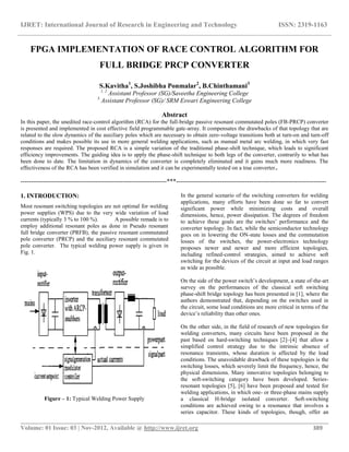 IJRET: International Journal of Research in Engineering and Technology ISSN: 2319-1163
__________________________________________________________________________________________
Volume: 01 Issue: 03 | Nov-2012, Available @ http://www.ijret.org 389
FPGA IMPLEMENTATION OF RACE CONTROL ALGORITHM FOR
FULL BRIDGE PRCP CONVERTER
S.Kavitha1
, S.Joshibha Ponmalar2
, B.Chinthamani3
1, 2
Assistant Professor (SG)/Saveetha Engineering College
3
Assistant Professor (SG)/ SRM Eswari Engineering College
Abstract
In this paper, the unedited race-control algorithm (RCA) for the full-bridge passive resonant commutated poles (FB-PRCP) converter
is presented and implemented in cost effective field programmable gate-array. It compensates the drawbacks of that topology that are
related to the slow dynamics of the auxiliary poles which are necessary to obtain zero-voltage transitions both at turn-on and turn-off
conditions and makes possible its use in more general welding applications, such as manual metal arc welding, in which very fast
responses are required. The proposed RCA is a simple variation of the traditional phase-shift technique, which leads to significant
efficiency improvements. The guiding idea is to apply the phase-shift technique to both legs of the converter, contrarily to what has
been done to date. The limitation in dynamics of the converter is completely eliminated and it gains much more readiness. The
effectiveness of the RCA has been verified in simulation and it can be experimentally tested on a true converter..
----------------------------------------------------------------------***------------------------------------------------------------------------
1. INTRODUCTION:
Most resonant switching topologies are not optimal for welding
power supplies (WPS) due to the very wide variation of load
currents (typically 3 % to 100 %). A possible remade is to
employ additional resonant poles as done in Pseudo resonant
full bridge converter (PRFB), the passive resonant commutated
pole converter (PRCP) and the auxiliary resonant commutated
pole converter. The typical welding power supply is given in
Fig. 1.
Figure – 1: Typical Welding Power Supply
In the general scenario of the switching converters for welding
applications, many efforts have been done so far to convert
significant power while minimizing costs and overall
dimensions, hence, power dissipation. The degrees of freedom
to achieve these goals are the switches’ performance and the
converter topology. In fact, while the semiconductor technology
goes on in lowering the ON-state losses and the commutation
losses of the switches, the power-electronics technology
proposes newer and newer and more efficient topologies,
including refined-control strategies, aimed to achieve soft
switching for the devices of the circuit at input and load ranges
as wide as possible.
On the side of the power switch’s development, a state of-the-art
survey on the performances of the classical soft switching
phase-shift bridge topology has been presented in [1], where the
authors demonstrated that, depending on the switches used in
the circuit, some load conditions are more critical in terms of the
device’s reliability than other ones.
On the other side, in the field of research of new topologies for
welding converters, many circuits have been proposed in the
past based on hard-switching techniques [2]–[4] that allow a
simplified control strategy due to the intrinsic absence of
resonance transients, whose duration is affected by the load
conditions. The unavoidable drawback of these topologies is the
switching losses, which severely limit the frequency, hence, the
physical dimensions. Many innovative topologies belonging to
the soft-switching category have been developed. Series-
resonant topologies [5], [6] have been proposed and tested for
welding applications, in which one- or three-phase mains supply
a classical H-bridge isolated converter. Soft-switching
conditions are achieved owing to a resonance that involves a
series capacitor. These kinds of topologies, though, offer an
 