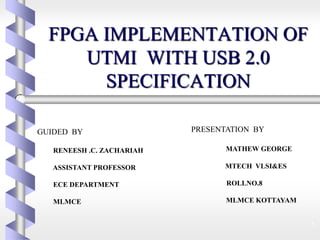 FPGA IMPLEMENTATION OF
UTMI WITH USB 2.0
SPECIFICATION
1
GUIDED BY
RENEESH .C. ZACHARIAH
ASSISTANT PROFESSOR
ECE DEPARTMENT
MLMCE
PRESENTATION BY
MATHEW GEORGE
MTECH VLSI&ES
ROLLNO.8
MLMCE KOTTAYAM
 