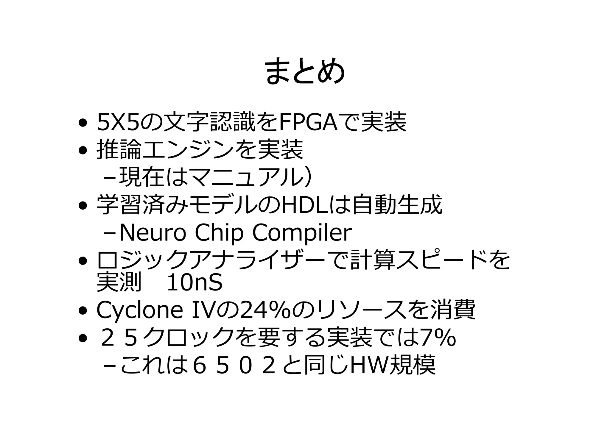 • 5X5の⽂字認識をFPGAで実装
• 推論エンジンを実装
–現在はマニュアル）
• 学習済みモデルのHDLは⾃動⽣成
–Neuro Chip Compiler
• ロジックアナライザーで計算スピードを
実測 10nS
• Cyclone IVの24%のリソースを消費
• ２５クロックを要する実装では7%
–これは６５０２と同じHW規模
 