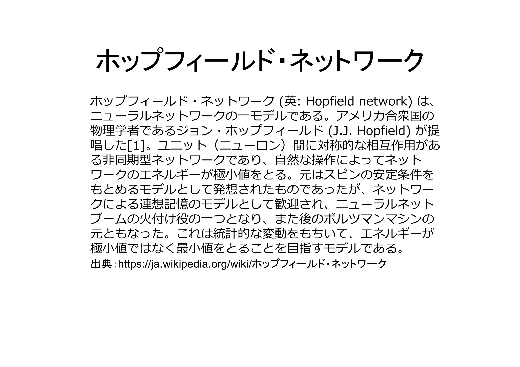 ホップフィールド・ネットワーク (英: Hopfield network) は、
ニューラルネットワークの⼀モデルである。アメリカ合衆国の
物理学者であるジョン・ホップフィールド (J.J. Hopfield) が提
唱した[1]。ユニット（ニューロン）間に対称的な相互作⽤があ
る⾮同期型ネットワークであり、⾃然な操作によってネット
ワークのエネルギーが極⼩値をとる。元はスピンの安定条件を
もとめるモデルとして発想されたものであったが、ネットワー
クによる連想記憶のモデルとして歓迎され、ニューラルネット
ブームの⽕付け役の⼀つとなり、また後のボルツマンマシンの
元ともなった。これは統計的な変動をもちいて、エネルギーが
極⼩値ではなく最⼩値をとることを⽬指すモデルである。
出典 https://ja.wikipedia.org/wiki/
 
