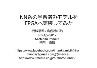 NN系の学習済みモデルを
FPGAへ実装してみた
機械学習の勉強会(仮)
6th-Apr-2017
Michihiro Imaoka
今岡 通博
https://www.facebook.com/imaoka.micihihiro
imaoca@gmail.com,@imaoca
http://www.itmedia.co.jp/author/208685/
 