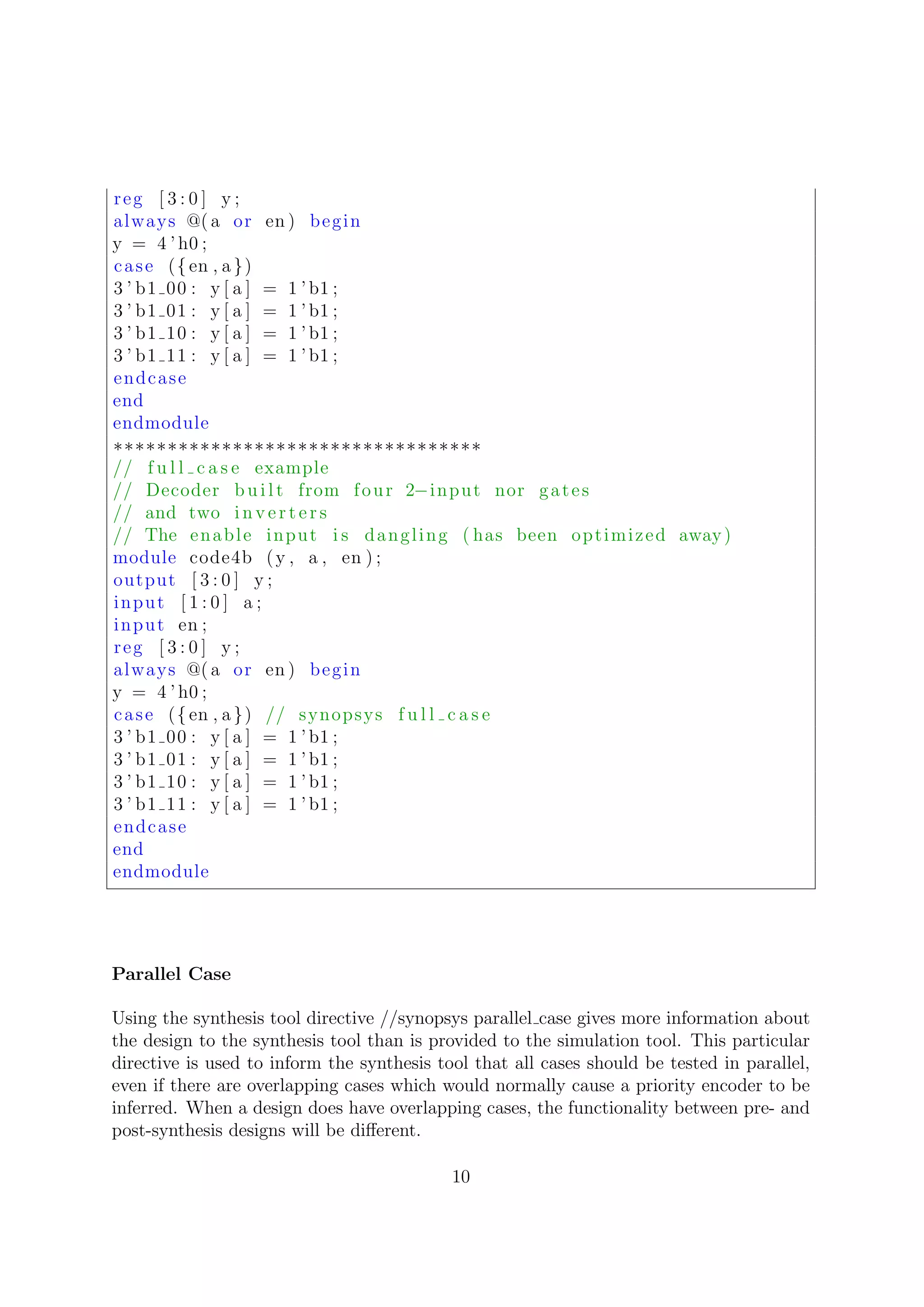 reg [ 3 : 0 ] y ;
always @( a or en ) begin
y = 4 ’ h0 ;
case ({en , a})
3 ’ b1 00 : y [ a ] = 1 ’ b1 ;
3 ’ b1 01 : y [ a ] = 1 ’ b1 ;
3 ’ b1 10 : y [ a ] = 1 ’ b1 ;
3 ’ b1 11 : y [ a ] = 1 ’ b1 ;
endcase
end
endmodule
∗∗∗∗∗∗∗∗∗∗∗∗∗∗∗∗∗∗∗∗∗∗∗∗∗∗∗∗∗∗∗∗∗∗
// f u l l c a s e example
// Decoder b u i l t from four 2−input nor gates
// and two i n v e r t e r s
// The enable input i s dangling ( has been optimized away)
module code4b (y , a , en ) ;
output [ 3 : 0 ] y ;
input [ 1 : 0 ] a ;
input en ;
reg [ 3 : 0 ] y ;
always @( a or en ) begin
y = 4 ’ h0 ;
case ({en , a}) // synopsys f u l l c a s e
3 ’ b1 00 : y [ a ] = 1 ’ b1 ;
3 ’ b1 01 : y [ a ] = 1 ’ b1 ;
3 ’ b1 10 : y [ a ] = 1 ’ b1 ;
3 ’ b1 11 : y [ a ] = 1 ’ b1 ;
endcase
end
endmodule
Parallel Case
Using the synthesis tool directive //synopsys parallel case gives more information about
the design to the synthesis tool than is provided to the simulation tool. This particular
directive is used to inform the synthesis tool that all cases should be tested in parallel,
even if there are overlapping cases which would normally cause a priority encoder to be
inferred. When a design does have overlapping cases, the functionality between pre- and
post-synthesis designs will be diﬀerent.
10
 